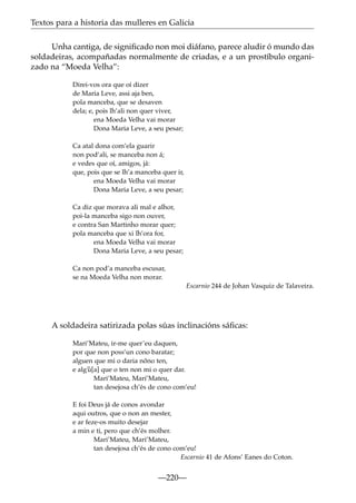 Textos para a historia das mulleres en Galicia
Unha cantiga, de signiﬁcado non moi diáfano, parece aludir ó mundo das
soldadeiras, acompañadas normalmente de criadas, e a un prostíbulo organizado na “Moeda Velha”:
Direi-vos ora que oí dizer
de Maria Leve, assi aja ben,
pola manceba, que se desaven
dela; e, pois lh’ali non quer viver,
ena Moeda Velha vai morar
Dona Maria Leve, a seu pesar;
Ca atal dona com’ela guarir
non pod’ali, se manceba non á;
e vedes que oí, amigos, já:
que, pois que se lh’a manceba quer ir,
ena Moeda Velha vai morar
Dona Maria Leve, a seu pesar;
Ca diz que morava ali mal e alhor,
poi-la manceba sigo non ouver,
e contra San Martinho morar quer;
pola manceba que xi lh’ora for,
ena Moeda Velha vai morar
Dona Maria Leve, a seu pesar;
Ca non pod’a manceba escusar,
se na Moeda Velha non morar.
Escarnio 244 de Johan Vasquiz de Talaveira.

A soldadeira satirizada polas súas inclinacións sáﬁcas:
Mari’Mateu, ir-me quer’eu daquen,
por que non poss’un cono baratar;
alguen que mi o daria nõno ten,
e alg~
u[a] que o ten non mi o quer dar.
Mari’Mateu, Mari’Mateu,
tan desejosa ch’és de cono com’eu!
E foi Deus já de conos avondar
aqui outros, que o non an mester,
e ar feze-os muito desejar
a min e ti, pero que ch’és molher.
Mari’Mateu, Mari’Mateu,
tan desejosa ch’és de cono com’eu!
Escarnio 41 de Afons’ Eanes do Coton.

—220—

 