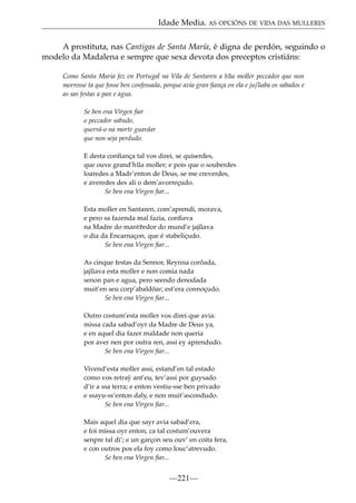 Idade Media. AS OPCIÓNS DE VIDA DAS MULLERES
A prostituta, nas Cantigas de Santa María, é digna de perdón, seguindo o
modelo da Madalena e sempre que sexa devota dos preceptos cristiáns:
Como Santa Maria fez en Portugal na Vila de Santaren a h~ moller peccador que non
ua
morresse ta que fosse ben confessada, porque avia gran ﬁança en ela e juj~
uaba os sabados e
as sas festas a pan e agua.
Se ben ena Virgen ﬁar
o peccador sabudo,
querrá-o na morte guardar
que non seja perdudo.
E desta conﬁança tal vos direi, se quiserdes,
que ouve grand’h~ moller; e pois que o souberdes
ua
loaredes a Madr’enton de Deus, se me creverdes,
e averedes des ali o dem’avorreçudo.
Se ben ena Virgen ﬁar...
Esta moller en Santaren, com’aprendi, morava,
e pero sa fazenda mal fazia, conﬁava
na Madre do mant~
eedor do mund’e jaj~
uava
o dia da Encarnaçon, que é stabeliçudo.
Se ben ena Virgen ﬁar...
As cinque festas da Sennor, Reynna corõada,
jaj~
uava esta moller e non comia nada
senon pan e agua, pero seendo denodada
muit’en seu corp’abaldõar; est’era connoçudo.
Se ben ena Virgen ﬁar...
Outro costum’esta moller vos direi que avia:
missa cada sabad’oyr da Madre de Deus ya,
e en aquel dia fazer maldade non queria
por aver nen por outra ren, assi ey aprendudo.
Se ben ena Virgen ﬁar...
Vivend’esta moller assi, estand’en tal estado
como vos retra´ ant’eu, tev’assi por guysado
y
d’ir a ssa terra; e enton vestiu-sse ben privado
e ssayu-ss’enton daly, e non muit’ascondudo.
Se ben ena Virgen ﬁar...
Mais aquel dia que sayr avia sabad’era,
e foi missa oyr enton, ca tal costum’ouvera
senpre tal di’; e un garçon seu ouv’ en coita fera,
e con outros pos ela foy como louc’atrevudo.
Se ben ena Virgen ﬁar...

—221—

 
