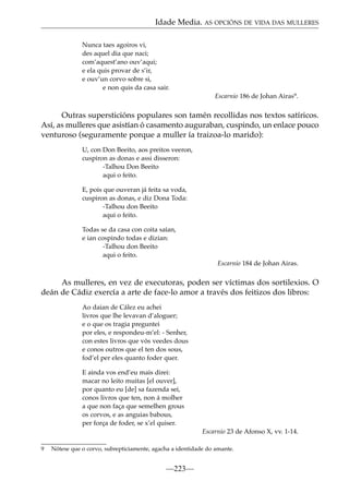 Idade Media. AS OPCIÓNS DE VIDA DAS MULLERES
Nunca taes agoiros vi,
des aquel dia que naci;
com’aquest’ano ouv’aqui;
e ela quis provar de s’ir,
e ouv’un corvo sobre si,
e non quis da casa sair.
Escarnio 186 de Johan Airas9.

Outras supersticións populares son tamén recollidas nos textos satíricos.
Así, as mulleres que asistían ó casamento auguraban, cuspindo, un enlace pouco
venturoso (seguramente porque a muller ía traizoa-lo marido):
U, con Don Beeito, aos preitos veeron,
cuspiron as donas e assi disseron:
-Talhou Don Beeito
aqui o feito.
E, pois que ouveran já feita sa voda,
cuspiron as donas, e diz Dona Toda:
-Talhou don Beeito
aqui o feito.
Todas se da casa con coita saían,
e ian cospindo todas e dizian:
-Talhou don Beeito
aqui o feito.
Escarnio 184 de Johan Airas.

As mulleres, en vez de executoras, poden ser víctimas dos sortilexios. O
deán de Cádiz exercía a arte de face-lo amor a través dos feitizos dos libros:
Ao daian de Cález eu achei
livros que lhe levavan d’aloguer;
e o que os tragia preguntei
por eles, e respondeu-m’el: - Senher,
con estes livros que vós veedes dous
e conos outros que el ten dos sous,
fod’el per eles quanto foder quer.
E ainda vos end’eu mais direi:
macar no leito muitas [el ouver],
por quanto eu [de] sa fazenda sei,
conos livros que ten, non á molher
a que non faça que semelhen grous
os corvos, e as anguias babous,
per força de foder, se x’el quiser.
Escarnio 23 de Afonso X, vv. 1-14.
9

Nótese que o corvo, subrepticiamente, agacha a identidade do amante.

—223—

 