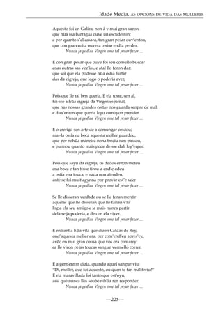 Idade Media. AS OPCIÓNS DE VIDA DAS MULLERES
Aquesto foi en Galiza, non á y mui gran sazon,
que h~ ssa barragãa ouve un escudeiron;
ua
e por quanto s’el casara, tan gran pesar ouv’enton,
que con gran coita ouvera o siso end’a perder.
Nunca ja pod’aa Virgen ome tal pesar fazer ...
E con gran pesar que ouve foi seu consello buscar
enas outras sas vez~ e atal llo foron dar:
ıas,
que sol que ela podesse h~ ostia furtar
ua
das da eigreja, que logo o poderia aver,
Nunca ja pod’aa Virgen ome tal pesar fazer ...
Pois que lle tal ben queria. E ela toste, sen al,
foi-sse a h~ eigreja da Virgen espirital,
ua
que nas nossas grandes coitas nos guarda senpre de mal,
e diss’enton que queria logo comoyon prender.
Nunca ja pod’aa Virgen ome tal pesar fazer ...
E o crerigo sen arte de a comungar coidou;
mai-la ostia na boca aquesta moller guardou,
que per neh~ maneira nona trociu nen passou,
ua
e punnou quanto mais pode de sse dali log’erger.
Nunca ja pod’aa Virgen ome tal pesar fazer ...
Pois que sayu da eigreja, os dedos enton meteu
ena boca e tan toste tirou-a end’e odeu
a ostia ena touca; e nada non atendeu,
ante se foi muit’agynna por provar est’e veer
Nunca ja pod’aa Virgen ome tal pesar fazer ...
Se lle disseran verdade ou se lle foran mentir
aquelas que lle disseran que lle farian v~
ıir
log’a ela seu amigo e ja mais nunca partir
dela se ja poderia, e de con ela viver.
Nunca ja pod’aa Virgen ome tal pesar fazer ...
E entrant’a h~ vila que dizen Caldas de Rey,
ua
ond’aquesta moller era, per com’end’eu apres’ey,
av~ en mui gran cousa que vos ora contarey;
eo
ca lle viron pelas toucas sangue vermello correr.
Nunca ja pod’aa Virgen ome tal pesar fazer ...
E a gent’enton dizia, quando aquel sangue viu:
“Di, moller, que foi aquesto, ou quen te tan mal feriu?”
E ela maravillada foi tanto que est’oyu,
assi que nunca lles soube nih~ ren responder.
ua
Nunca ja pod’aa Virgen ome tal pesar fazer ...

—225—

 