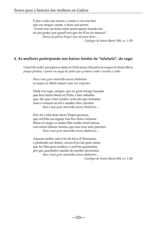 Textos para a historia das mulleres en Galicia
E pos a mão nas toucas, e sentiu e viu mui ben
que era sangue caente, e disso assi poren:
“A min non me feriu outre senon queno mundo ten
en seu poder, por grand’erro que me ll’eu fui merecer”.
Nunca ja pod’aa Virgen ome tal pesar fazer ...
Cantigas de Santa María 104, vv. 1-55.

4. As mulleres participando nos baixos fondos da “tafularia”, do xogo:
Como h~ moller que jogava os dados en Pulla lançou h~ pedra aa omagen de Santa Maria,
ua
ua
porque perdera, e parou un angeo de pedra que y estava a mão e recebeu o colbe.
Non é mui gran maravilla seeren obedientes
os angeos aa Madre daquel cujos son sergentes.
Onde vos rogo, amigos, que un gran miragr’ouçades
que fezo Santa Maria en Pulla; e ben sabiades
que, des que o ben oyrdes, certo sõo que tennades
mais o coraçon en ela e sejades chus creentes.
Non é mui gran maravilla seeren obedientes ...
Esto foi a h~ festa desta Virgen groriosa,
ua
que ant’h~ ssa eigreja mui ben feita e fremosa
ua
ﬁllou-ss’a jogar os dados h~ moller muit’astrosa
ua
con outros tafures muitos, que non eran seus parentes.
Non é mui gran maravilla seeren obedientes ...
Aquesta moller cativa foi de terra d’Alemanna;
e perdendo aos dados, creceu-ll’en tan gran sanna
que fez h~ gran sandece, e oyd’ora quamanna,
ua
por que guardados sejades de seerdes decreentes.
Non é mui gran maravilla seeren obedientes ...
Cantigas de Santa María 294, vv. 1-20.

—226—

 