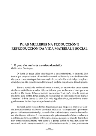IV. AS MULLERES NA PRODUCCIÓN E
REPRODUCCIÓN DA VIDA MATERIAL E SOCIAL

1. O peso das mulleres na esfera doméstica
Guillermina Domínguez
Ó tratar de facer unha introducción ó encabezamento, o primeiro que
temos que preguntarnos é cál ou ónde é ou está a diferencia, o matiz diferenciador, entre o mundo do público e o mundo do privado. En xeral é algo complexo,
aínda hoxe en día, e moito máis diﬁcultoso ó traslada-lo problema á idade media.
Tanto a sociedade medieval coma a actual, en moitos dos casos, teñen
sinaladas actividades e roles diferenciadores para os homes e mais para as
mulleres. Os homes teñen a función do mundo “exterior”, fóra da casa; as
mulleres, pola contra, teñen asignado o seu papel, as súas funcións no mundo
“interior”, é dicir, dentro da casa. Con todo algunhas delas, no medievo, transgrediron eses límites impostos pola sociedade.
En xeral, polas escasas fontes documentais que hai para o ámbito de Galicia, non poderiamos establecer que foron moitas as “transgresoras”, pero tampouco podemos crer como algo xeneralizable o feito de que a maioría das mulleres só estiveran adicadas ó chamado mundo privado ou doméstico e os homes
ó extradoméstico ou público, entre outras cousas porque ese mundo doméstico
nun ámbito esencialmente rural como é o galego pouco ou nada tería que ver
co mundo estrictamente doméstico: o coidado dos animais, da leira, o amasa-lo
—227—

 