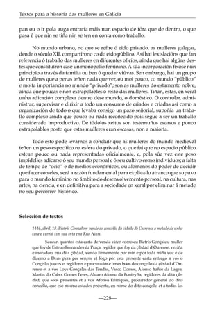 Textos para a historia das mulleres en Galicia
pan ou o ir pola auga entraría máis nun espacio de fóra que de dentro, o que
pasa é que nin se tiña nin se ten en conta como traballo.
No mundo urbano, no que se reﬁre ó eido privado, as mulleres galegas,
dende o século XII, compartírono co do eido público. Así hai lexislacións que fan
referencia ó traballo das mulleres en diferentes oﬁcios, aínda que hai algúns destes que constituíron case un monopolio feminino. A súa incorporación fíxose nun
principio a través da familia ou ben ó quedar viúvas. Sen embargo, hai un grupo
de mulleres que a penas teñen nada que ver, ou moi pouco, co mundo “público”
e moita importancia no mundo “privado”; son as mulleres do estamento nobre,
aínda que poucas e non extrapolables ó resto das mulleres. Tiñan, estas, en xeral
unha adicación complexa dentro dese mundo, o doméstico. O controlar, administrar, supervisar e dirixir a todo un conxunto de criados e criadas así como a
organización de todo o que levaba consigo un pazo señorial, supoñía un traballo complexo aínda que pouco ou nada recoñecido pois segue a ser un traballo
considerado improductivo. De tódolos xeitos son testemuños escasos e pouco
extrapolables posto que estas mulleres eran escasas, non a maioría.
Todo esto pode levarnos a concluír que as mulleres do mundo medieval
teñen un peso especíﬁco na esfera do privado, o que fai que no espacio público
estean pouco ou nada representadas oﬁcialmente, e, pola súa vez este peso
impídelles adicarse ó seu mundo persoal e ó seu cultivo como individuos; a falta
de tempo de “ocio” e de medios económicos, ou alomenos do poder de decidir
que facer con eles, será a razón fundamental para explica-lo atranco que supuxo
para o mundo feminino no ámbito do desenvolvemento persoal, na cultura, nas
artes, na ciencia, e en deﬁnitiva para a sociedade en xeral por eliminar á metade
no seu percorrer histórico.

Selección de textos
1446, abril, 18. Biatrís Gonzalves vende ao concello da cidade de Ourense a metade de unha
casa e curral con sua orta ena Rua Nova.
Sauean quantos esta carta de venda viren como eu Bietrís Gonçales, muller
que foy de Esteuo Fernandes da Praça, regidor que foy da çibdad d’Ourense, veziña
e moradora ena dita çibdad, vendo ﬁrmemente por min e por toda miña voz e de
dízemo a Deus pera por senpre et logo por esta presente carta entrego a vos o
Conçello, jueces et regidores e procurador e omes boos do conçello da çibdad d’Ourense et a vos Loys Gonçales das Tendas, Vasco Gomes, Afonso Yañes da Lagea,
Martín do Cabo, Gomes Peres, Aluaro Afonso da Fonteyña, regidores da dita çibdad, que soos presentes et a vos Afonso Enrriques, procurador general do dito
conçello, que eso mismo estades presente, en nome do dito conçello et a todas las

—228—

 