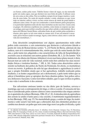 Textos para a historia das mulleres en Galicia
cos homes, asidos polas mans. Tódolos homes visten de negro, na súa meirande
parte con rudas capas, coas que dormen nos seus leitos de palla. E utilizan vasos
de cera coma os dos celtas. Pero as mulleres sempre levan longos mantos e vestidos de cores ledas. No canto de moeda cuñada, a xente, alomenos os que viven
máis no interior, utiliza o troco, ou ben cortan anacos de metal de prata batido e
utilízano como cartos. Os que son condenados a morte bótanos polos precipicios;
e os parricidas lapídanos máis alá das súas montañas ou dos seus ríos. Casan coma
os gregos. Os enfermos expóñenos nos camiños, como facían os exipcios nas épocas antigas, para que reciban consellos dos que teñen sufrido a enfermidade. Ata a
época de [Décimo Xunio] Bruto, utilizaban botes de pel curtida polas enchentes e
mareas, pero agora xa son raras aínda as canoas ocas. O seu sal mineral é encarnado, pero é branco cando se esmaga. Agora, como estiven a dicir, este é o xeito de
vida dos montañeses...1.

Esta descrición compleméntase con algúns apuntamentos máis sobre
pobos máis concretos, e con comentarios que destacan o salvaxismo (desde o
punto de vista de Roma) destas xentes: “[...] O Norte de Iberia, ademais da súa
rudeza, non só é extremadamente frío, senón que está da outra banda do Océano, e polo tanto ten adquirido a súa característica de falta de hospitalidade e
aversión cara ás relacións con outros países (Estrabón, III, 1, 2). Ou tamén: “(Os
habitantes da ribeira do Océano Atlántico) viven nun baixo plano moral, é dicir,
buscan non un xeito de vida racional, senón máis ben satisface-las súas necesidades físicas e instintos bestiais...” (III, 4, 16). Todas estas descricións están a
insistir na barbarie dos pobos do Norte da Península. En efecto, os montañeses
viven na anomia. A pobreza do solo fai que abandonen a agricultura (o certo é
que o propio Estrabón sinala que si hai agricultura, traballo realizado polas
mulleres, e as fontes arqueolóxicas así o demostran), e polo tanto teñen que se
adicar á bandidaxe para se apropiar dos bens doutros pobos. Son pobos salvaxes, belicosos e lacazáns. Como non teñen cidades, que é o que civiliza os pobos,
a súa vida é semellante á dos animais.
Ese salvaxismo amósase tamén na súa dieta: pan de landras, cervexa e
manteiga, que son a contraposición do trigo, o viño e o aceite. O consumo de landras é considerado polos autores clásicos como característico das etapas anteriores á aparición da cultura (Bermejo, 1986: 23, nº. 8). A introducción da agricultura
dos cereais ía unida ó lume para a súa cocción, ó matrimonio regulamentado e
ás leis (Bermejo, 1982, cap. V). Na mentalidade grega, a unión de trigo, bo matrimonio e orde social é tan forte que a alteración dun dos elementos produce un
cambio nos demais: un pobo que non come trigo non é un pobo civilizado, e polo
1 As edicións de Estrabón utilizadas foron: A. Schulten, Fontes Hispaniae Antiquae, Fasc. VI, Barcelona,
Bosch, 1952; The Geography of Strabo, ed. H.L. Jones, Londres-Cambridge (Mass.), Harvard University Press,
1969; A.M. Romero e X.M. Pose, Galicia nos textos clásicos, A Coruña, Padroado do Museo Arqueolóxico Provincial, 1988, ademais dalgunhas traduccións puntuais tomadas de J.C. Bermejo, Mitología y mitos de la Hispania prerromana II, Madrid, Akal, 1986.

—22—

 