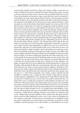 Idade Media. AS MULLERES NA PRODUCCIÓN E REPRODUCCIÓN DA VIDA…
vozes do dito conçello, de diezmo a Deus, pera senpre, conbén a sauer, que vos
vendo a metade do curral con a metade da casa que está eno dito curral e con toda
a orta que está tras do dito curral e casa que está ena çibdade d’Ourense ena rúa
Noua, que está junto con la praça do canpo, a qual dita casa e curral e orta parte de
ua das partes con outra casa de Aluaro Afonso, notario, e da outra parte con outras
casas de tendas de min a dita Biatrís Gonçalues e de miña yrmáa Eynés Gonçales e
ten as portas ena rúa pública da rúa Noua, que sal contra a praça do Canpo, e a dita
orta parte con orta de dita miña yrmáa Eynés Gonçales e con orta que foy de Pero
Dias da Castro e detrás fere en las viñas do Carregal que están ena atafona,, a qual
dita ametade do dito curral con a dita ametade da casa que en él está e con toda a
dita orta vos vendo por taes condiçóos: que en miña vida que leue os frutos das oulibeiras e áruores que están ena dita orta e que aja entrada e saída pera leuar os ditos
frutos e procurar as ditas áruores, e despoys de miña morte, que as ditas áruores e
frutos e ouliueiras ﬁquen ﬁrmes, libres e quites de dízymo a Deus pera senpre ao
dito conçello con a dita orta e curral e ametade da dita casa, segund dito he. Outrosy
que a dita miña yrmáa Eynés Gonçales que aja a milgradeira que está ao canto da
casa do dito Aluaro Afonso, notario, e vna ouliueira que está en cabo da dita orta
contra as viñas, junto con o muro da parede, segund que as dante tiña, e que posa
aver e coller os frutos da dita milgradeira e ouliueira ela e suas vozes, de do al véndovos toda a dita orta con a dita ametade da dita casa e corral do çeo á terra e con
todas suas entradas e saídas o dereitos e jures e perteenças, per u quer que os aja e
deua aver de dereito de dízemo a Deus pera por senpre, asy que vos et todas vosas
vozes as ajades e pesuades des aqui en diante e por jur derdade e de dyzemo a Deus
pera por senpre. E conosco e outorgo que resçiuy de voso todo o preço que a vos e
a min aproubo de me dar por todo elo dardes de conpra, convén a sauer: dous mill
e dozentos mrs de moeda vella, branca en tres diñeyros, dos quales ditos dous mill
e dozentos mrs da dita moeda me logo dou e outorgo de vos por entregos e ven
pagos e renunçio sobre elo a ley et exçepción de ynnumerata pecunia. E se mais vale
de conpra a dita ametade da dita casa e curral con toda a dita orta, que os ditos dous
mill e dozentos mrs, douvos o mais en pura donación, legítima e verdadeira e valedeira pera por senpre, segund que donaçion mellor e mais conpridamente pode ser
dada entre viuos e de dereito mais deve ualer, por moitas boas obras, graçias e ajudas que eu e o dito Esteuo Fernandes, meu marido, avemos resciuido do dito
Conçello e eu entendo auer e resçeuer do dito conçello. E logo todo jur, dereyto,
señorío, posesyon, propiedades e voz e obçión que eu e todas miñas voces ajo e teño
ena dita orta e ametade da casa e curral, todo o tiro, parto e remouo de min e de
todas miñas vozes e as poño dou e traspaso en o dito conçello e en todas suas vozes
de dízemo a Deus pera senpre. E por esta presente carta vos poño, meto e apodero
ena teença e posesyón corporal, real da dita ametade da dita casa e curral con toda
a dita orta, sen mais alcayde nin juiz nen outra justiçia pera elo ser chamada. E pera
que des aquí en diante posades en elo e en qualquer parte delo hediﬁcar e facer
casas ou outras qualquer cousa que vos quiserdes e renunçio que nunca desto diga
o contrario e a todas las leis e dereitos, escrytos e non escrytos, asy canónicos com
ceuíis, e obrigo todos meus bees móbeles e raízes, avidos e por auer, para vos fazer
saaos e de paz os ditos ametade do curral e casa e orta, e pera vos desfender con
elo a dereyto. E qual quer da miña parte ou da estraña que vos desfender contra
esta carta e venda quiser yr ou pasar en parte ou en todo aja a yra de Deus e a miña
maldiçión, e demáis que peyte a vos o dito conçello e a vosos herdeiros e vozes por

—229—

 
