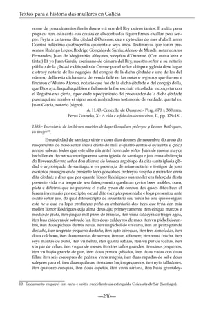 Textos para a historia das mulleres en Galicia
nome de pena dozentos ﬂoríis douro e á voz del Rey outros tantos. E a dita pena
paga ou non, esta carta e as cousas en ela contiudas ﬁquen ﬁrmes e vallan pera senpre. Feyta a carta ena dita çibdad d’Ourense, dez e oyto dias do mes d’abril, anno
Domini miléximo quatroçentos quarenta e seys anos. Testimuyas que foron presentes: Rodrigo Lopes; Rodrigo Gonçales de Sarria; Afonso de Mende, notario; Ares
Fernandes; Juan de Meyjonfrío, alfayates, vezyños d’Ourense. (Con outra letra e
tinta:) Et yo Juan García, escriuano de cámara del Rey, nuestro señor e su notario
público de la çibdad e obispado de Orense por el señor obispo e yglesia dese lugar
e otrosy notario de los negoçios del conçejo de la dicha çibdade e uno de los del
número della esta dicha carta de venda fallé en las notas e registros que fueron e
ﬁncaron d’Aluaro Afonso, notario que fue de la dicha çibdade e del conçejo della,
que Dios aya, la qual aquí bien e ﬁelmente la ﬁse escriuir e trasladar e conçertar con
el Registro e va çierta, e por ende a pedymiento del procurador de la dicha çibdade
puse aquí mi nombre et signo acostrumbrado en testimonio de verdade, que tal es.
Juan García, notario (signo).
A. H. O.-Concello de Ourense.- Perg. 670 x 380 mm.
Ferro Couselo, X.: A vida e a fala dos devanceiros, II, pp. 179-181.
1585.- Inventario de los bienes muebles de Lopo Gonçalues pedreyro y Leonor Rodrigues,
su mujer10.
Enna çibdad de santiago vinte e dous dias do mes de nouenbro do anno do
nasçemento de noso señor ihesu cristo de mill e quatro çentos e oyteenta e çinco
annos: sabean todos que este dito dia antel honrrado señor Juan de monte mayor
bachiller en decretos canonigo enna santa iglesia de santiago e juis enna abdiençia
do Reverendísymo señor don alfonso de fonseca arçobispo da dita santa iglesia çibdad e arçobispado de santiago, e en presençia de mino notario e testigos de juso
escriptos paresçeu ende presente lopo gonçalues pedreyro vesyño e morador enna
dita çibdad; e dixo que por quanto lionor Rodrigues sua moller era falesçida desta
presente vida e a tenpo de seu falesçemento quedaran çertos bees mobles, ouro,
plata e diñeiros que ao presente el e ella tynan de consun dos quaes ditos bees el
fezera inventario por escripto, o cual dito escripto presentaba e logo presentou ante
o dito señor juis, do qual dito escripto de inventario seu tenor he este que se sigue:
este he o que eu lopo predreyro poño en enbentario dos bees que tyna con mia
moller lionor Rodrigues cuja alma deus aja; primeyramente iten çinquo marcos e
medio de prata, iten çinquo mill pares de brancas, iten vnna caldeyra de trager agoa,
iten hua caldeyra de sobredo lar, iten dous caldeyros de mao, iten vn pichel daçunbre, iten dous pichees de tres netos, iten un pichel de vn carto, iten un prato grande
destaño, iten un prato pequeno destaño, iten oyto cabeçaas, iten tres almofadas, iten
dous colchoos, iten duas mantas de vernea, iten un alfamere, iten vnna colcha, iten
seys mantas de burel, iten vn ﬁeltro, iten quatro sabaas, iten vn par de toallas, iten
vin par de vchas, iten vn par de mesas, iten tres tallos grandes, iten dous pequenos,
iten vn baçio grande de pan, iten dous porcos çebados, iten duas vacas con duas
ﬁllas, iten seis escoupres de pedra e vnna maçola, iten duas rapadas de sal e dous
saleyros para el, iten duas quilmas, iten dous baçios pequenos, iten oyto talladores,
iten quatorze cunquas, iten dous espetos, iten vnna sartana, iten huas gramaley-

10 Documento en papel con recto e volto, procedente da extinguida Colexiata de Sar (Santiago).

—230—

 