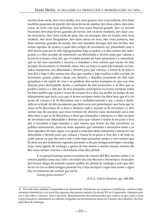 Idade Media. AS MULLERES NA PRODUCCIÓN E REPRODUCCIÓN DA VIDA…
ras,iten duas arcas, iten vnna tinalla, iten onze piquos, iten vnna tallante, iten dous
martelos pequenos de parede, iten dous ferros de asentar, iten dous cubos, iten çinco
cunas de ferro con suas palmetas, iten hua mara (marra) grande, iten vn marote
(marrote), iten dous ferros grandes de monte, iten vn ferro mediano, iten duas yxolas mouriscas, iten vnna yxola de peto, iten un escoupre, iten vn traado, iten vnna
tarabela, iten dous bingueletes, iten duas serras de mao, iten vnna junteyra, iten
dous martelos grandes de monte, iten seys marañas destopa, iten tres de liño, iten
triinta rapadas de çenteo; o qual dito escipto de inventario asy presentado ante o
dito sennor juis por lo dito lopogonçalues logo el pedeu a o dito sennor juis interposese a o dito escripto de inuentario sua abtoridade e decreto para que valuese e
fezese fe en juiso e fora del, que el estaba prestes de faser juramento e a solenidade
que en tal caso mandaba o dereyto, e mandase a min notario que sacase do dito
escripto de inventario vn traslado, dous, tres, ou mays ao qual dito traslado ou traslados interposese sua abtoridade e decreto para que valuese, e fezese fe en juiso e
fora del; e logo o dito sennor juis dixo que reçebia e logo reçebeu o dito escripto de
inventario quanto podia e deuia con dereyto, e Reçebeu juramento do dito lopo
gonçalues e un sigñal de crus e as palabras dos santos euangeus en que sua mao
dereyta puso deytandolle diante a confusion do dito juramento, e el diso que sy
juraba e amen; e o dito juis lle fezo pregunta syescripuira ou fezera escripuir todos
los bees mobles que tynan e avian de consun el e a dita sua moller ao tempo de seu
falesçemento que feyto avia que el fezera escripuir todos los ditos bees que el e ela
tynan de consun e se lle Recordara ven e verdadeyramente e asy o dezia e declaraba so vertude do dito juramento que feyto avia con protestaçion que fazia que sy
mays se lle Recordase de o dizer e declarar cada e cuando se lle recordase e o dito
sennor juis lle mandou que enno termino do dereyto viese declarando çerca dos
ditos bees o que se lle Recordase; e dixo que interpuña e interposo a o dito escripto
de inventario sua abtoridade e decreto para que valuese e fezese fe en juisio e fora
del, e mandaba e logo mandou a min notario que fezese do dito inventario un
publico instrumento, dous ou mais, aqsueles que menester e necesarios fosen e os
dese signados de meu signo, a os quaes e cada hun deles interpuña e interposo sua
abtoridade e decreto para que valuese e fezese fe en juisio e fora del. e de todo en
como pasou en que dia mes e ano o dito lopo gonçalues pedeu a min notario que
llo dese asy por testimonio signado; presentes a elo por testigos juan lopes canonigo
enna santa iglesia de santiago e garsia de tras monte e martin aluares notario del
Rey noso sennor vesynos e moradores enna dita çibdad.
E eu garçia lourenço porra escriuano de camara del Rey nuestro señor e su
notario publico enna sua corte e en todos los seus Reynos e Sennorios e escusador
del Sennor diego de azebedo notario publio da çibdad de santiago a esto que dito
he en vn con os ditos testigos presente foy e ﬁze escripuir e aqui meu nome e signo
ﬁze en testemoio de verdad que tal he.
Garcia porra notario11.
E.O.A. Galicia Histórica. pp. 286-288.

11 Por máis dun capítulo é importante este documento. Instrúenos con respecto ó mobiliario, vaixela e indumentaria domésticas, e en xeral das riquezas dun mestre canteiro do século XV en Compostela. Ademais ponnos ó día sobre o número, clase e técnicas, denominacións dos instrumentos que usaban os que como o noso
Lopo Gonçalves, traballaron sen dúbida ningunha nas fermosísimas obras do Claustro da Catedral e do Hospital Real de Santiago.

—231—

 