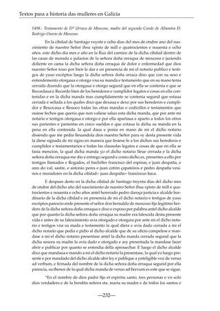 Textos para a historia das mulleres en Galicia
1498.- Testamento de Dª Urraca de Moscoso, madre del segundo Conde de Altamira D.
Rodrigo Osorio de Moscoso.
En la cibdad de Santiago veynte e ocho dias del mes de otubre ano del nascimiento de nuestro Señor ihsu xpisto de mill e quatrocientos e nouenta e ocho
años. este dicho dia mes e año en la Rua del camino de la dicha cibdad dentro de
las casas de morada e palacios de la señora doña orraqua de moscoso e jaziendo
doliente en cama la dicha señora doña orraqua de dolor e enfermedad que dios
nuestro Señor touo por bien le dar e en presencia de mi el notario publico e testigos de yuso escriptos luego la dicha señora doña orraca diso que con su seso e
entendemento otorgaua e otorgo vna su manda e testamento que en su mano tenia
cerrada dizendo que la otorgaua e otorgo segund que en ella se contenia e que se
Recordaua e Recordo bien de los herederos e cumplidor legatos e cosas en ella contenidas e en la dicha manda mas cumplidamente se contenia segund que estaua
cerrada e sellada a los quales dixo que dexaua e dexo por sus herederos e cumplidor e Reuocaua e Reuoco todas las otras mandas e codicillos e testamentos que
ouiese fechos que queria que non valiese saluo esta dicha manda, que por ante mi
notario e testigos otorgaua e otorgo e por ella apartaua e aparto a todos los otros
sus parientes e parientas en cinco sueldos e que cotaua la dicha su manda en la
pena en ella contenida. la qual daua e ponia en mano de mi el dicho notario
disiendo que me pedia lleuandola dios nuestro Señor para sy desta presente vida
la diese signada de mi signo en manera que fesiese fe a los dichos sus herederos e
cumplidor e testamentarios e todas las clausolas legatos e cosas de que en ella se
fasia mencion, la qual dicha manda yo el dicho notario lleue cerrada e la dicha
señora doña orraqua me dio e entrego segund e como dicho es, presentes a ello por
testigos llamados e Rogados, el bachiller francisco del espinar, e juan despaña, e
ares do val, sastre, e antonio peres e juan cotrin çapateiros e pedro despaña vesinos e moradores en la dicha cibdad= juan despaña= franciscus baca.
E despues desto en la dicha cibdad de Santiago treynta dias del dicho mes
de otubre del dicho año del nascimiento de nuestro Señor ihsu xpisto de mill e quatrocientos e nouenta e ocho años antel honrrado pedro daroça justicia e alcalde hordinario de la dicha cibdad e en presencia de mi el dicho notario e testigos de yuso
escriptos parescio ende presente el señor don bernaldo de moscoso ﬁjo legitimo herdero de la dicha señora doña orraqua e dixo e exposo por palabra antel dicho alcalde
que por quanto la dicha señora doña orraqua su madre era falescida desta presente
vida e antes de su falescimiento avia otorgado e otorgara por ante mi el dicho notario e testigos vna su mada e testamento la qual diera e avia dado cerrada a mi el
dicho notario que pedia e pidio al dicho alcalde que de su oﬁcio compelese e mandase a mi el dicho notario presentase antel la dicha manda cerrada segund que la
dicha senora su madre la avia dado e otorgado e asy presentada la mandase facer
abrir e publicar por quanto se entendia della aprouechar. E luego el dicho alcalde
dixo que mandaua e mando a mi el dicho notario la presentase, la qual yo luego presente e por mandado del dicho alcalde abri ley e publique a ynteligible voz de veruo
ad verbum, e ﬁrmada del nombre de la dicha señora doña orraqua segund por ella
parescia, su thenor de la qual dicha manda de veruo ad bervum es este que se sigue.
“En el nombre de dios padre ﬁjo et espiritu santo, tres personas e vn solo
dios verdadero e de la bendita señora sta. maria su madre e de todos los santos e

—232—

 