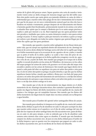 Idade Media. AS MULLERES NA PRODUCCIÓN E REPRODUCCIÓN DA VIDA…
santas de la gloria del parayso amen. Sepan quantos esta carta de manda e testamento vieren como yo doña orraqua de moscoso muger que fue del noble cauallero don pedro osorio que santa gloria aya jasiendo doliente en cama de dolor e
enfermedad que a nuestro señor dios plugo de me dar e temiendome de la muerte
por que he de pasar con mi seso e entendimiento natural qual me dios dio fazo e
hordeno mi manda e testamento, porque despues de mi falescimiento mis bienes
e fazienda queden bien hordenados. primeramente mando la mi anima a mi señor
e saluador ihsu xpisto que la compro e Redemio por la su santa sangre preciosa e
suplico e pido por merced a su sta. Real majestad que me quera perdonar todos
mis pecados e maldades que contra su santa clemencia cometi e non quera entrar
comigo en juizio. E otrosy suplico e pido por merced a mi señora a quien yo tengo
por señora e por abogada con todas las santas virgenes que quieran Rogar por mi
señor ihu xpisto que me quera perdonar.
Iten mando, que quando a nuestro señor aplogüiere de me Ileuar desta presente vida, que mi cuerpo sea sepultado dentro del monesterio de sto. domingo de
bonaval de acerca desta cibdad de Santiago acerca del altar de la capilla que tengo
en el dicho monesterio que es la avocacion de sto. agostin e de sto. ysidro, e mando
que se pinte el techo de la dicha capilla e se acabe a ben vista del prior de sto.
domingo. E mando que pongan en la dicha capilla dos ymagenes vna de sto. agostin e otra de sto. ysydro de bulto. Iten mando que pongan en el arquo de la dicha
capilla vn escudo de piedra con las armas de Villalobos e de moscoso e en los cabos
del arquo pongan las armas de castro e de guzman e en el otro cabo del arquo otro
escudete e piedra con las armas de Sotomayor. Iten mando que fagan dentro de la
pared a cada parte del altar su sepultura vna para mi señor don pedro e otra para
mi; e la de mi señor don pedro se ponga a la parte derecha; e que des que las dichas
sepulturas fueren fechas, mando que embien a Roma por vna bula del papa para
sacaren a mi señor don pedro del monesterio de sant francisco e a mi ﬁjo don alonso
del monesterio de sant payo e que entonces echen a mi señor don pedro en su sepultura e a mi ﬁjo don alonso comigo en la mia.
Iten mando que al dia de mi enterramiento me digan dentro en el dicho
monesterio de sto. domingo cincoenta misas, dies cantadas e quorenta Rezadas las
quales me digan los ﬂaires del dicho monesterio e el mi capellan de sta. maria del
camino e los clerigos que mi cumplidor buscare. Iten mando que los ﬂaires del
dicho monesterio me digan fasta los siepte dias vna misa cantada con su Responso
e agoa bendita.
Iten mando para el lumbre del apostol señor santiagodies libras de azeyte.
Iten mando para alumbrar la lampara en la capilla de sta. maria del camino
desta dicha cibdad, la qual se ha de alumbrar en cada vn año para syempre los dias
que nuestro señor estouo en el sepulcro e en el dia de señor santiago del mes de
julio des las visperas de señor santiago fasta otro dia seyscientos mrs. pares de blancas en cada vn año para sienpre, e esto se estienda que se ha de alumbrar cada
semana estos mismos dias como agora se alumbra. E mando que mis herederos
conpren los dichos seyscientos mrs. de juro en esta dicha cibdad para el lunbre de
la dicha lanpara e que en quanto non los compraren que paguen en cada vn año
los dichos seyscientos mrs. por la mi Renta de los llanos da labacolla.

—233—

 