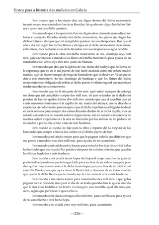 Textos para a historia das mulleres en Galicia
Iten mando que a los siepte dias me digan dentro del dicho monesterio
treynta misas, seys cantadas e las otras Resadas, las quales me digan los dichos ﬂaires e quien mi cunplidor quisiere.
Iten mando que a los quorenta dias me digan otras circoenta misas dies cantadas e quorenta Rezadas dentro del dicho monesterio, las quales me digan los
dichos fraires e clerigos que mi cumplidor quisiere con sus Responsos. Iten que al
año e dia me digan los dichos ﬂaires e clerigos en el dicho monesterio otras cincoenta misas, dies cantadas e las otras Rezadas con sus Responsos e agoa bendita.
Iten mando para la obra del dicho monesterio de sto. domingo seys mill
mrs. pares de blancas e mando a los ﬂaires del dicho monesterio para ayuda de su
mantenimiento otros seys mill mrs. pares de blancas.
Iten mando que des que la iglesia de sta. maria del atalaya que se llama de
la esperança que es en el mi puerto de laje fuere acabada como mi señora madre
mando, que las siepte fanegas de trigo de fazenderas que se deuen en Vayo que se
den a este monesterio de sto. domingo de Santiago e que los ﬂaires del dicho
monesterio sean obligados de enbiar al dicho puerto vn ﬂaire segund que mi señora
madre mando en su testamento.
Iten mando que de la mi parte de los mrs. quel señor marques de astorga
me deue que mi cumplidor conpre dos mill mrs. de juro sytuados en el dicho mi
puertos de laje los quales dichos dos mill mrs. mando que aya el capellan que yo
e mis sucesores fesieremos a la capilla de sta. maria del atalaya, que se dice de la
esperança en cada vn año para sienpre e que el dicho capellan sea obligado de desir
en cada semana para sienpre dos misas Rezadas dentro de la dicha capilla, vna en
sabado a reuerencia de nuestra señora virgen maria, vna en sabado a reuerencia de
nuestra señora virgen maria e la otra en miercoles por las animas de mi padre e de
mi madre e por la mia a bien vista de mis herderos.
Iten mando al ospital de laje para la obra e reparto del la meytad de las
heredades que conpre a maria dos santos en el dicho puerto de laje.
Iten mando a mi criado estuan paez que le paguen todo lo que dirixiere que
me presto e mandole mas diez mill mrs. para ayuda de su casamiento.
Iten mando a mi criado pedro loçano para en todos los dias de su vida todas
las herdades que me mando Rui patiño e despues de su falescimiento, que queden
las dichas herdades a mis herderos.
Iten mando a mi criada tereia lopes de frojomil mujer que fue de juan de
ponte todo el prestamo que le tengo dado para en dias de su vida e non gelo puedan quitar. Iten mando mas a la dicha tereia lopes para en dias de su vida el mi
casal de Vando para que aya e lieue la Renta del, e despues de su falescimiento
que quede la dicha Renta que le mando asy la vna como la otra a mis herderos.
Iten mando a mi criada leonor para casamiento dies mill mrs. e que gelos
paguen bien e mandole mas para el dia de su boda quando dios le quiere marido
que le den vnas faldillas e vn brial e vn mongil e vna mantilla, qual ella mas quisiere, segun que pertenece a quien ella es.
Iten mando á mi criada orraqua ocho mill mrs. pares de blancas para ayuda
de su casamiento e otra tanta Ropa.
Iten mando a mi criada ynes seys mill mrs. para casamiento.

—234—

 