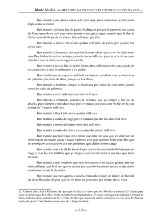 Idade Media. AS MULLERES NA PRODUCCIÓN E REPRODUCCIÓN DA VIDA…
Iten mando a mi criada teresa ocho mill mrs. para casamiento e otra tanta
Ropa como a leonor.
Iten mando a johana ﬁja de garcia Rodrigues porque le prometi vna cama
de Ropa quando se casó con vasco gomes e non gela pague, mando que le den la
dicha cama de Ropa de mi casa o dos mill mrs. por ella.
Iten mando a alonso mi criado quatro mill mrs. de pares por quanto me
syrue bien.
Iten mando a leonorica por muchas buenas obras que yo e mis ﬁjos tenemos Rescibidas de su tia costança quixada cinco mill mrs. para ayuda de su casamiento e que la vistan e entreguen a su tio.
Iten mando a marica ﬁja de pedro loçano tres mill maravedis para ayuda de
su casamiento e que la entreguen a su padre.
Iten mando que se pague su soldada a eluirica e mandole mas quatro varas
de palencia por amor de dios, porque es huerfana.
Iten mando a aldarina porque es huerfana por amor de dios otras quatro
varas de paño de palencia.
Iten mando a mi criado marcos cinco mill mrs.
Iten mando a fernando gonsales la heredad que yo conpre e fue de su
abuelo, para sienpre e mandole mas por el trauajo que paso con mi ﬁjo en la yda
deﬂandes12 quatro mill mrs.
Iten mando a Ruy Cobo otros quatro mill mrs.
Iten mando a maria de lugo por el seruicio que me ﬁso dos mill mrs.
Iten mando a teresa de buron otros dos mill mrs.
Iten mando a maria de castro e a su marido quatro mill mrs.
Iten mando que todos los otros ninos que estan en casa que les den bien de
vistir segun su estado capas e sayos e gibons, e sy non quisiere bebir con ellos que
los entreguen a sus padres o a sus parientes, que dellos tienen cargo.
Iten mando mas a la dicha teresa lopes que le den mi manto de luto que yo
trago y mas las mis faldillas que yo trago e que den de bestir a sus ﬁjos que tiene
en casa.
Iten mando a mis herderos que non demanden a mi criado gomes ares los
doze mill mrs. que le di con que se tratase por quando le prometi con su mujer cierto
casamiento e non le dy nada.
Iten mando que non quiten a sancha fernandes mujer de aluaro de Rendal
las doze Rapadas de pan que de mi tiene en prestamo por tienpo de su vida.

12 Cremos que a ida a Flandres, da que aquí se fala, é a viaxe que en 1496 ﬁxo a princesa D.ª Juana para
casar co archiduque D. Felipe. Nesta expedición acompañaron a D.ª Juana o marqués de Astorga e o bispo de
Xaén, ámbolos dous cuñados de D.ª Urraca. O ﬁllo que aquí esta señora menciona tal vez sexa D. Alonso,
morto de peste (?) en Flandres coma seu tío o bispo de Xaén.

—235—

 