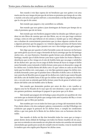 Textos para a historia das mulleres en Galicia
Iten mando á mis ﬁjos sopena de mi bendicion que non quiten á mi ama
maria ares las seys teegas de pan que de mi tiene en prestamo por tienpo de su vida,
e mando a mi ama ynes gomes mill mrs. e encomendola a mi ﬁjo don Rodrigo pues
que lo crio que le de comer.
Iten mando que paguen a my azemillero su soldada.
Iten mando que non quiten a juan domingues de linares por tiempo de su
vida el prestamo que de mi tiene.
Iten mando que mis herderos paguen todas las deudas que fallaren que yo
deuo en mis libros de cuentas que son dos libros, asy en vno que trago continuo
comigo, como en otro que fallaran en mi camara y mando que sy otras obligaciones o alualaes de conoscimiento parescieren que yo deuo algunas contias de mrs.
a algunas personas que las paguen e sy vinieren algunas personas de buena fama
e dixieren que yo les deuo algo e juraren con vno o dos testigos que gelo paguen.
Iten digo que por quanto el señor bernaldo yanes de moscoso mi hermano
que santa gloria aya era en cargo a fernando de leyra canonigo que fue de Santiago
ciertos mrs., en cuya herencia e heredero quedo fernan yans abraldes Regidor de
Santiago, mando que el dicho fernan yans lieue e goze todos los frutos e Rentas e
derechuras que yo he e tengo en el coto de bodiño fasta que sea pago e satisfecho
de los dichos mrs. que asy era en cargo al dicho fernan de leyra su suegro el dicho
senor bernaldo yanes tomando el dicho fernan yanes para en descuento e pago de
los dichos mrs. la dicha Renta del dicho coto e lo que valiere en cada un año fasta
tanto que los dichos mrs. sean pagos. e sy mis ﬁjos quisieren pagar los dichos mrs.
al dicho fernando yanes que lo puedan faser e Rescibir el dicho coto e el dicho fernan yanes ha de Rescibir para en pago de los dichos mrs. todo lo que ouiere lleuado
del dicho coto de bodiño fasta el dia que los dichos mis ﬁjos le pagaren los dichos
mrs. e en esto non se entenda quel dicho fernan yanes ha de gozar el señorio e jurdicion del dicho coto de bodiño salvo la Renta.
Iten mando que demenden perdon por amor de dios a mis vasallos sy
alguna cosa les he lleuado de lo suyo que me non deuiesen, e que sy alguno non
me quisiere perdonar, mandoque le paguen lo que jurar que yo le deuo.
Iten mando que paguen de mi bodega a payo de ponte cen açunbres de vino
con tanto que se demita del pleito que comigo trata ante la justicia del Rey e si non
las quisiere, que se libre por justicia.
Iten nombro por vos en todos los foros que yo tengo del monesterio de San
Payo dante altares o de otra cualquier yglesia o monasterio a mi ﬁjo D.Rodrigo con
condicion que pague la pensyon de los dichos foros, e cumpla las condiciones
dellos e que non parta de la Renta de los dichos foros con su hermano don bernaldo.
Iten mando al dicho mi ﬁjo don bernaldo todas las casas que yo tengo e
poseo dentro desta cibdad de Santiago con todos los bienes muebles de mi casa e
que non se entenda en esta manda oro nin plata nin mulas nin azemilas nin moneda
amonedada que queda para ayuda de cumplir esta mi manda, e mas le mando toda
la madera que esta cogida para Reparar las dichas casas.

—236—

 