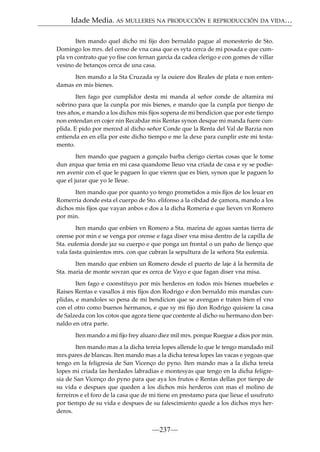 Idade Media. AS MULLERES NA PRODUCCIÓN E REPRODUCCIÓN DA VIDA…
Iten mando quel dicho mi ﬁjo don bernaldo pague al monesterio de Sto.
Domingo los mrs. del censo de vna casa que es syta cerca de mi posada e que cumpla vn contrato que yo ﬁse con fernan garcia da cadea clerigo e con gomes de villar
vesino de betanços cerca de una casa.
Iten mando a la Sta Cruzada sy la ouiere dos Reales de plata e non entendamas en mis bienes.
Iten fago por cumplidor desta mi manda al señor conde de altamira mi
sobrino para que la cunpla por mis bienes, e mando que la cunpla por tienpo de
tres años, e mando a los dichos mis ﬁjos sopena de mi bendicion que por este tienpo
non entendan en cojer nin Recabdar mis Rentas synon desque mi manda fuere cunplida. E pido por merced al dicho señor Conde que la Renta del Val de Barzia non
entienda en en ella por este dicho tiempo e me la dexe para cunplir este mi testamento.
Iten mando que paguen a gonçalo barba clerigo ciertas cosas que le tome
dun arqua que tenia en mi casa quandome lleuo vna criada de casa e sy se podieren avenir con el que le paguen lo que vieren que es bien, synon que le paguen lo
que el jurar que yo le lleue.
Iten mando que por quanto yo tengo prometidos a mis ﬁjos de los leuar en
Romerria donde esta el cuerpo de Sto. elifonso a la cibdad de çamora, mando a los
dichos mis ﬁjos que vayan anbos e dos a la dicha Romeria e que lieven vn Romero
por min.
Iten mando que enbien vn Romero a Sta. marina de agoas santas tierra de
orense por min e se venga por orense e faga diser vna misa dentro de la capilla de
Sta. eufemia donde jaz su cuerpo e que ponga un frontal o un paño de lienço que
vala fasta quinientos mrs. con que cubran la sepultura de la señora Sta eufemia.
Iten mando que enbien un Romero desde el puerto de laje á la hermita de
Sta. maria de monte sovran que es cerca de Vayo e que fagan diser vna misa.
Iten fago e coonstituyo por mis herderos en todos mis bienes muebeles e
Raises Rentas e vasallos á mis ﬁjos don Rodrigo e don bernaldo mis mandas cunplidas, e mandoles so pena de mi bendicion que se avengan e traten bien el vno
con el otro como buenos hermanos, e que sy mi ﬁjo don Rodrigo quisiere la casa
de Salzeda con los cotos que agora tiene que contente al dicho su hermano don bernaldo en otra parte.
Iten mando a mi ﬁjo frey aluaro diez mil mrs. porque Ruegue a dios por min.
Iten mando mas a la dicha tereia lopes allende lo que le tengo mandado mil
mrs.pares de blancas. Iten mando mas a la dicha teresa lopes las vacas e yegoas que
tengo en la feligresia de San Vicenço do pyno. Iten mando mas a la dicha tereia
lopes mi criada las herdades labradias e montesyas que tengo en la dicha feligresia de San Vicenço do pyno para que aya los frutos e Rentas dellas por tienpo de
su vida e despues que queden a los dichos mis herderos con mas el molino de
ferreiros e el foro de la casa que de mi tiene en prestamo para que lieue el usufruto
por tiempo de su vida e despues de su falescimiento quede a los dichos mys herderos.

—237—

 