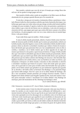 Textos para a historia das mulleres en Galicia
Iten mando a antonio que cura de mi por el trauajo que comigo lleuo dos
mil mrs. de los quales le tengo pagos mil mrs..
Iten mando al dicho señor conde mi cumplidor el mi libro nuevo de Rezar
aluminado de oro, porque quando Rezare por el se acuerde mi.
E esta doy e otorgo por mi manda e testamento,vltima e postrimera voluntad e Reuoco todas las otras mandase codicilos que fasta el presente dia tengo e aya
fechas que quero que non valan saluo esta que otorgo cerrada antel notario publico
e testigos de yuso escriptos. E aparto a todos los otros mis parientes e parientas en
cinco soldos e que a mas de mis bienes non se entendan, e coto esta mi manda en
cincoenta mil mrs. que pague quen quer que contra ella fuere e pasare a los dichos
mis herderos, e la pena pagada o non vna ves o mas, todavia esta mi manda ﬁque
ﬁrme e vala para sienpre.
E por ende ﬁrmo aqui mi nonbre.= Doña orraqua.”
E ansy la dicha manda presentada, abierta e leyda el dicho senor don bernaldo de moscoso pedio al dicho alcalde que la ouiese por presentada e abierta asi
la dicha manda, clausolas legatos e cosas en ella contenidas el dicho alcalde le interposiese e diese su decreto e actoridad e mandase que valiese e fesiese fe en juiso e
fuera del donde quer que paresciese bien asi e tan cumplidamente como en ella se
contiña, e mandase a mi el dicho notario que la diese signada de mi signo de
manera que fesiese fe a las partes a quen tocaua el interese. E luego el dicho alcalde
dixo que visto todo lo sobredicho que daua la dicha manda por presentada, abierta
e publicada e que oya todo lo que dicho señor don bernaldo dezia e por quanto por
ella parescia que los dichos señores don Rodrigo de moscoso e don bernaldo ﬁjos
legitimos herderos de la dicha señora, eran sus herderos en todos sus bienes, que
interponia e interpuso a la dicha manda e clausolas en ella contenidas su decreto
e actoridad e mandaua que fesiese fe en juiso e fuera del conde quier que paresciese, de lo qual todo en como paso el dicho señor don bernaldo dixo que pedia e
pedio a mi el dicho notario que gelodiese asy por testimonio signado para guarda
de su derecho e del dicho señor su hermano don Rodrigo e a los presentes Rogo
que fuesen dello testigos. Esto foi e paso asi en la dicha cibdad de Santiago, año
dia e mes susodichos estando presentes por testigos francisco treuiño, vesino e
Regidor de la dicha cibdad e juan bugallo capellan de Sta. maria del camino e martino porra mercader vesinos e moradores en la dicha cibdad e fray Rodrigo de
marroços, prior del monesterio de Sto. Domingo de Santiago e otros.
A.L.F. Galicia Histórica, pp. 438-447.
1546. Testamento e inventario de Dª. Ana de Toledo, Condesa de Altamira.
In dei nomine amen. Como los dias de la presente vida sean muy breves y
todos los nacidos en este mundo esten muy certiﬁcados del fallimyento y ansimesmo inciertos del tpo dia y hora en que ha de ser por tanto todo ﬁel xpiano conviene estar aparejado asi en los descargos de su contientia como en los bienes que
a de hazer enete mundo para que aquellos le sean rrecebidos en descuenta de sus
culpas y pecados para que mejor pueda entrar en la gloria eterna para que fue
criado y gozar della. por tanto yo doña ana de toledo condesa de altamira temiendo
de la muerte por donde tengo que pasar y con deseo de gozar de la gloria eterna

—238—

 