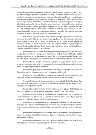 Idade Media. AS MULLERES NA PRODUCCIÓN E REPRODUCCIÓN DA VIDA…
que me fue prometida y para que fui criada estando sana y contodo my seso y juycio natural según que my dios me lo dio. hago y ordeno esta mi manda y testamento. primeramente mando my anyma a my señor dios que la crio y rredimio por
su pretiosa passion y humyldemente suplico a la soberana y gloriosa virgen su
madre my señora Santa Maria su bendita madre y al gloriosso apostol Santiago y
a los bienaventurados Sancto dominto y san francisco. y a todos los otros santos y
sanctas de la corte celestial que todos rrueguen por my pecadora y sean intercesores amy señor Ihuxpo que la mi anyma no entre en estrecho juyzio antes por su inﬁnita misericordia me quyera perdonar mys culpas y pecados para que yo meerezca
entrar en su sancto rreyno y gozar del con sus sanctos.
Item mando que quando mi dios y señor ihu xpo fuere seruido de me llevar desta presente vida que my cuerpo sea sepultado en el monesterio de Santo
domyngo de bonabal de la cibdad de Sanctiago en la capilla mayor adonde se
oviese de enterrar el conde my señor y que me vistan el habito del glorioso padre
sancto domingo al qual pido desde hagora para efecto de gozar de las indulgencias que ganan los que con el se entierran.
Iten mando quel dia de my enterramyento siendo tpo para poder dezir missas que llamen todos los rreligiosos y clerigos que podieren venir de la dha cibdad
y digan missa por my y sino podieren aquel dia por no ser tienpo los llamen otro
dia y las digan y les paguen sus limosnas como es costunbre y digo que sea un rreal.
Iten mando que las otras honrras y sufragios se hagan por mi anyma como
se suelen hazer por semejantes personas conforme my estado y como al conde my
señor y a mys conplidores les pareciere./
Iten mando que enel dho monesterio de sancto domyngo los ﬂayres del
digan dos myl myssas por my anyma y se pague medio rreal.
Iten mando que enel dho monesterio de sancto de sancto domyngo me
digan los ﬂayres del diez treintanarios de sanct amador por my anyma.
Iten mando al monesterio de sancto domyngo de la çibdad de Santiago diez
myl mrs. en lymosna para rreparo de la dha casa y les encargo que tengan cargo
de rrogar a dios por my anyma.
Iten mando quel monesterio de sant francisco de la çibdad de Santiago me
diga myl myssas por my anyma y les paguen a medio rreal cada missa.
Iten mando en lymosna al monesterio de sancta barbara de la horden de
sanct francisco de la çibdad de la Coruña quatro mil mres. y que digan por my
anyma seys salterios y unas lectiones de defunctos.
Iten mando al monesterio de nra. Señora de belbis de la orden de sancto
domingo de la çibdad de Santiago cinco mil mres. y las rreligiosas del dho. monesterio rrueguen a dios por mi anima y digan seis psalterios y unas lectiones de ﬁnados.
Iten mando al monesterio de sancta Clara de la çibdad de Santiago tres mil
mres. y las rreligiosas del dho monesterio digan por mi anima seis psalterios y unas
lectiones de ﬁnados.
Iten mando al monesterio de sant lorenço de la horden de sant francisco de
Santiago cinco mil mres y que rrueguen a dios por mi anima.

—239—

 