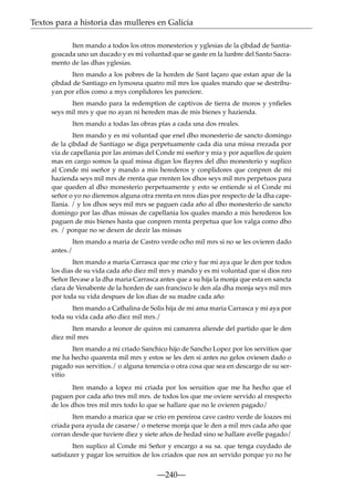 Textos para a historia das mulleres en Galicia
Iten mando a todos los otros monesterios y yglesias de la çibdad de Santiagoacada uno un ducado y es mi voluntad que se gaste en la lunbre del Santo Sacramento de las dhas yglesias.
Iten mando a los pobres de la horden de Sant laçaro que estan apar de la
çibdad de Santiago en lymosna quatro mil mrs los quales mando que se destribuyan por ellos como a mys conplidores les pareciere.
Iten mando para la redemption de captivos de tierra de moros y ynﬁeles
seys mil mrs y que no ayan ni hereden mas de mis bienes y hazienda.
Iten mando a todas las obras pías a cada una dos rreales.
Iten mando y es mi voluntad que enel dho monesterio de sancto domingo
de la çibdad de Santiago se diga perpetuamente cada dia una missa rrezada por
via de capellania por las animas del Conde mi sseñor y mia y por aquellos de quien
mas en cargo somos la qual missa digan los ﬂayres del dho monesterio y suplico
al Conde mi sseñor y mando a mis herederos y conplidores que conpren de mi
hazienda seys mil mrs de rrenta que rrenten los dhos seys mil mrs perpetuos para
que queden al dho monesterio perpetuamente y esto se entiende si el Conde mi
señor o yo no dieremos alguna otra rrenta en nros dias por respecto de la dha capellania. / y los dhos seys mil mrs se paguen cada año al dho monesterio de sancto
domingo por las dhas missas de capellania los quales mando a mis herederos los
paguen de mis bienes hasta que conpren rrenta perpetua que los valga como dho
es. / porque no se dexen de dezir las missas
Iten mando a maria de Castro verde ocho mil mrs si no se les ovieren dado
antes./
Iten mando a maria Carrasca que me crio y fue mi aya que le den por todos
los dias de su vida cada año diez mil mrs y mando y es mi voluntad que si dios nro
Señor llevase a la dha maria Carrasca antes que a su hija la monja que esta en sancta
clara de Venabente de la horden de san francisco le den ala dha monja seys mil mrs
por toda su vida despues de los dias de su madre cada año
Iten mando a Cathalina de Solis hija de mi ama maria Carrasca y mi aya por
toda su vida cada año diez mil mrs./
Iten mando a leonor de quiros mi camarera aliende del partido que le den
diez mil mrs
Iten mando a mi criado Sanchico hijo de Sancho Lopez por los servitios que
me ha hecho quarenta mil mrs y estos se les den si antes no gelos oviesen dado o
pagado sus servitios./ o alguna tenencia o otra cosa que sea en descargo de su servitio
Iten mando a lopez mi criada por los seruitios que me ha hecho que el
paguen por cada año tres mil mrs. de todos los que me oviere servido al rrespecto
de los dhos tres mil mrs todo lo que se hallare que no le ovieren pagado/
Iten mando a marica que se crio en pereiroa cave castro verde de loazes mi
criada para ayuda de casarse/ o meterse monja que le den a mil mrs cada año que
corran desde que tuviere diez y siete años de hedad sino se hallare avelle pagado/
Iten suplico al Conde mi Señor y encargo a su sa. que tenga cuydado de
satisfazer y pagar los seruitios de los criados que nos an servido porque yo no he

—240—

 