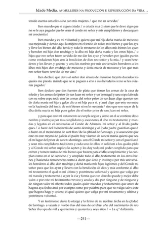 Idade Media. AS MULLERES NA PRODUCCIÓN E REPRODUCCIÓN DA VIDA…
tenido cuenta con ellos sino con mis mujeres./ que me an servido/
Iten mando que si algun criado./ o criada mia dixiere que le devo algo que
no se le aya pagado que lo vean el conde mi señor y mis cunplidores y descarguen
mi concientia/
Iten mando y es mi voluntad y quiero que mi hija doña maria de moscoso
sea mejorada y dende aqui la mejoro en el tercio de todos mis bienes y que los aya
y lleve los bienes del dho tercio y todo lo rrestante de los dhos mis bienes los ayan
y hereden mi hijo don rrodrigo y la dha mi hija doña maria y los otros hijos./ o
hijas que nro señor fuere servido de me dar los ayan y hereden por iguales partes
como verdaderos hijos con la bendicion de dios nro señor y la mia./ y sean herederos y los lleven y gozen/ y ansi los nonbro por mis universales herederos a los
dhos mis hijos don rrodrigo de moscoso y doña maria de moscoso y los que mas
nro señor fuere servido de me dar./
Iten declaro que devo al señor don alvaro de moscoso treynta ducados los
quales me presto. mando que se le paguen a el o a sus herederos si no se les ovieren pagado/
Iten declaro que dos fuentes de plata que tienen las armas de la casa de
toledo y las armas del prior de san Juan mi señor y un bernagal y una copa labrada
con su sobre copa todo con las armas del señor prior de san Juan digo questas son
de doña maria mi hija y gelas dio a mi hija para si. y ansi digo que esto no entra
en la hazienda del tercio de mis bienes ni en lo rrestante/ sino que son suyas de la
dha doña maria mi hija pues gelos dio el señor prior de san Juan mi señor.
y para que este mi testamento se cunpla segun y como en el se contiene dexo
nonbro y instituyo por mis cunplidores y esecutores al dho mi testamento y mandas y legatos en el contenidas al Conde de Altamira mi señor y al Rvdo padre
ques./ o fuere del monesterio de santo domingo y al Rvdo padre guardian ques/
o fuere en el monesterio de sant fran.ºde la çibdad de Santiago. y si acaesciere que
este en este rreyno de galicia el padre fray vicente de sancta maria quiero que sea
el en lugar del prior de sancto domingo. con el Conde mi señor y con el guardian/
y sean mis cunplidores todos tres y cada uno de ellos in solidum a los quales pido
y al Conde mi señor suplico lo açeten y les doy todo mi poder cunplido para que
entren y tomen tantos de mis bienes que basten para el dho conplimiento y lo cunplan como en el se contiene./ y conplido todo el dho testamento en los otros bienes y hazienda remanenctes torno a dezir que dexo y instituyo por mis universales herederos al dho don rrodrigo y doñá maria mis hijos legitimos y del Conde mi
señor para que los ayan y lleven con la bendición de dios y mia conforme al dho
mi testamento el qual es mi ultima y postrimera voluntad y quiero que valga por
mi manda y testamento./ o por la via y forma que con derecho puede y mejor debe
valer. e por este mi testamento rrevoco y anulo y doi por ninguno y de ninguno y
de ningun valor ni effecto todos quales quier mandas y testamentos que antes de
hagora aya fecho ansi por escripto como por palabra para que no valga salvo este
que hagora hago y ordeno el qual quiero que valga por mi testamento y ultima y
postrimera voluntad.
Y en testimonio desto lo otorgo y lo ﬁrmo de mi nonbre. fecha en la çibdad
de Santiago. a veynte y nuebe dias del mes de octubre. año del nacimiento de nro
Señor ihu xpo de mil y quinientos y quarenta y seys años./ = La q.ª daltamira.

—241—

 