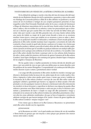 Textos para a historia das mulleres en Galicia
YNVENTARIO DE LOS VIENES DE LA SEÑORA CONDESA DE ALTAMIRA
En la cibdad de santiago a veynte e dos dias del mes de março año del naçimiento de nro Redentor ihuxpo de myll e quinientos e quarenta y nueve años antel
sor. Rodrigo de Carracedo justicia e allde de la dha cibdad e su jurdicion y en presencia de mi el escribano e testigos de yux scriptos pareçieron presentes el muy
magniﬁco señor Don Fernando Dandrade señor de la casa y estado de Sotomayor
e Diego de bilamizar mayordomo de la casa del muy ilustre señor Conde de altamira e anbos y dos en nonbre de su señoria y como sus procuradores que se dixeron ser e dixeron que por cuanto Dios nro señor fue servido de llebar desta presente vida ayer veynte e uno del dho presente mes a la muy ilustre señora doña
ana osorio de toledo su mujer de la qual avian ﬁncado e tenia en su recamara
muchos vienes joyas y cosas que estaban en su recamara y para se saber y aberiguar y no se podyesen encobrir ni defraudar y estubiesen a buen recado pedyan e
pedyeron al dho señor alcalde mandase fazer requesito e ynventario de todo ello
e ponerlo a buen recado lo qual todo dezian e pedyan en la mejor via e forma que
con derecho podian y debian e para ello el nobre oﬁcio del dho señor alcalde ynploraron e juraron en forma que lo susodho no podyan nidezian con maliçia salbo porque pasara ansi e porque ansi conbenia al servicio de su señoria. e lo susodho visto
por el dho señor alcalde ﬁzo benir e paresçer ante si a las señoras doña françisca
de soliz y doña ysabel de çisneros e de leonor de quiros Camarera de la dha señora
Condesa. lozia lopez dortigosa e de constança de quiros e beatris lopez e françisca
de los angeles e françisca de Reynoso/
De las quales tomo e reçebio juramento en forma devida de derecho por
dyos e por una señal de cruz en que cada una dellas puso su mano derecha e por
las palabras de los santos Ebangelios. E respondiendo a la confusyon del dho juramento dixeron si juro e amen y prometieron decir verdad.
e so cargo del dho juramento el dho señor alcalde les mando e encargo que
dixesen e declarasen todas las joyas de oro, plata ropas de oro e seda e paño y bestidos e tapeçería e todas otras quales quier cosas e vienes que avian y estaban en
la recamara de la dha señora condesa e serviçio de casa del dho señor conde de
qualquier calidad y quantidad que fuesen e sy algunos se abian sacado o llevado
prestado o en otra qualquier manera lo dixesen y declarasen todo ello enteramente
sin encobrir ni dexar de poner y especiﬁcar ni declarar cosa alguna las quales dhas
señoras e personas suso dhas todas juntas e cada una por si ansy lo dixeron e prometian y prometieron de facer e conplir so cargo del dho juramento e luego y
entrando en la camara de la dha señora Condesa las sobredhas presentaron e dixeron abia las cosas adelantes nombradas e de que se hizo el requento e ynventario
adelante escripto de que fueron testigos el br. meda v franco de gema capellan de
la dha señora Condesa= maçias vazquez= not.º
E los vienes que se allaron en la dha Camara e Recamara e se presentaron
antel dho señor alcalde son los siguientes
primeramente
en la Recamara un cofre/ en el qual estaba una cintura de oro de medallas
e ﬂores hecha en gonças que son treynta e cinco pieças que pesaron dos marcos
menos siete reales e medio

—242—

 