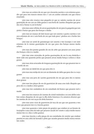 Idade Media. AS MULLERES NA PRODUCCIÓN E REPRODUCCIÓN DA VIDA…
yten mas un contero de oro que son cincoenta cuentas e con estremos grandes que peso tres marcos menos tres r.ª con un cordon colorado con que estava
ensartado.
yten mas otro rosaryo mas pequeño en que ay satenta cuentas de anvar
guarniçido de oro con un clabo grueso e una borla de cuentas chequitas que peso
dos mrs e honze rs con la borla/
yten mas unas vellotas de anvar guarniçidas de oro para la garganta que son
çiento e honze que peso dos honças e media
yten mas un rosaryo de latis lazaro que son sasenta e quatro cuentas e con
seys estremos de oro e una borla de oro que todo peso/ piedras oro e borlas tres
honças/
yten mas un sartal de granatesque son sasenta e tres lysonjas e con siete
estremos de lo mismo guarniçidas de oro que peso dos honças menos media
ochava
yten mas dos puntas grandes de oro de ceñir que pesaron con unas çintas
dos honças e dos rs e medio
yten mas unas arracadas de perlas guarneçidas de oro la una desfecha e
tiene cada una quarenta perlas que pesaron anvas media honça e ochava e doze
granos
yten mas otras arracadas de troquesa guarneçida de oro que pesaron tres rs
e medio de oro
yten mas un dedal de oro que peso dos rs
yten mas una sortija de oro con un diamante de tabla que peso dos rs e seys
granos
yten mas una jarra de xacinto guarnecido de oro que peso dos rs menos
doze granos
yten mas tres pieças de oro de guarnicion de unas oras todo chequito que
peso dos rs e medio e doze granos
yten mas tres candadicos de oro esmaltado de branco que pesaron real e
medio
yten mas tres rosaryos de cuentas de cristal rredondas e en uno dellos estaban contas chequitas de oro que ía dha doña francisca e la camarera dixeron que
las cuentas de oro son suyas de doña francisca
yten mas unos vicos de guarnicion de toca de oro que son quarenta e tres
vicos que pesaron tres rs e treynta granos
yten mas quarenta e siete pieças de gorjalyn que estaban en un bonete de
terçiopelo e una cofea de rede que pesaron sacado de vonete e cofya medio marco
menos tres rs e diez e ocho gramos
yten mas treynta e ocho pieças de oro esmaltadas de rosicler que estaban
puestas en una cofea de leonado e plata que sacadas pesaron medio marco menos
tres reales

—243—

 