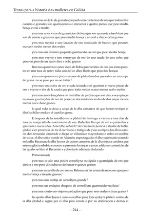 Textos para a historia das mulleres en Galicia
yten mas un fylo de granates pequeño con contezicas de oro que todos ellos
cuentas e granates son quatroçientos e cincoenta e quatro piezas que peso media
honça e real e medio
yten mas unos vicos de guarnicion de toca que son quarenta e tres bicos que
son de contas e granates que peso media honça e un real e diez e ocho granos
yten mas treynta e una lazadas de oro esmaltado de branco que pesaron
marco e medio menos dos reales
yten mas un camafeo pequeño guarnecido en oro que peso media honça
yten mas veynte e tres venerycas de oro de una rauda de una cofea que
pesaron peso de un real e diez e ocho granos
Iten mas quarenta e çinco vicos de Robis guarnecidos de oro que estan puestos en una toca de rede/ falta uno de los dhos Robis que peso dos honças
yten mas quarenta e çinco votones de plata dorados que estan en una ropa
de grana. no se peso por no se dañar/
yten mas una cofea de oro e seda leonada con quarenta e nueve pieças de
oro e veynte e dos de la rauda que peso todo medio marco menos real e medio
yten mas unos braçaletes de medallas de piedras que son diez e seys pieças
en anvos guarniçidos de oro de peso con dos cordones azules de doa onças menos
medio real e doze granos
lo qual todo se dexo a cargo de la dha camarera de que fueron testigos el
dho bachiller meda e el capellan gema.
E despues de lo susodho en la çibdad de Santiago a veynte e tres dias de
mes de março año de nascimiento de nro. Redentor Ihuxpo de mil e quinientos e
quarenta e nueve años. Antel dho señor R.º de Carrazedo Justicia e alcalde de ladha
çibdad e en presencia de mi el escribano e testigos de yuso escriptos los dhos señores don fernando dandrade e diego de villamizar mayordomo e anbos en nonbre
de su sa. el dho señor conde de Altamira enproseguido el dho yubentario estando
en la dha Recamara la dha Iyonor de quiros camarera de la dha señora condesa que
este en gloria eshebio e mostro e presento las joyas e cosas adelante contenidas de
las quales se hizo el Recuento e yubentario adelante declarado
Primeramente
yten mas se allo una piedra cornellyna escolpida e guarniçida de oro que
piedra e oro peso dos ochavas de honze e quinze granos
yten mas un anillo de oro con su Reloxo con las armas de moscoso que peso
media honça e treynta granos/
yten mas una sortija de cornellyna grande/
yten mas un pedaçico chequito de cornelllyna guarneçido en plata/
yten mas cierto oro viejo en pedaçitos que peso seys reales e doze granos/
las quales dhas Joyas e cosas susodhas peso Jorje çedeyra platero vezino de
la dha çibdad e segun por el dho peso consta e por su declaraçion e demas el

—244—

 