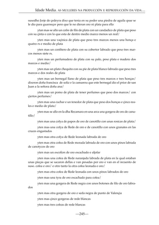 Idade Media. AS MULLERES NA PRODUCCIÓN E REPRODUCCIÓN DA VIDA…
susodho Jorje de çedeyra dixo que tenia en su poder una piedra de aguila qsue se
le dio para guarneçer pero que le no dieran oro ni plata para ello
ytan mas se allo un cofre de ﬁlo de plata con un candadico de plata que peso
con su çinta e con lo que esta de dentro medio marco menos un real/
yten mas una vaçinica de plata que peso tres marcos menos una honça e
quatro rs e medio de plata
yten mas un conﬁtero de plata con su cobertor labrado que peso tres marcos menos siete rs.
yten mas un perfumadero de plata con su palo, peso plata e madero dos
marcos e medio/
yten mas un plato chequito con su pie de plata blanco labrado que peso tres
marcos e dos reales de plata
yten mas un bernegal llano de plata que peso tres marcos e tres honças/
dixeron doña francisca de soliz e la camarera que este bernegal dio el prior de san
Juan a la señora doña ana/
yten mas un pomo de plata de tener perfumes que peso dos marcos/ con
çiertos perfumes/
yten mas una cuchar e un tenedor de plata que peso dos honças e çinco reales e medio de plata/
yten mas se allo en la dha Recamara en una arca una gorgera de oro de canutillo/
yten mas una cofya de papos de oro de canotillo con unas rosicas de plata/
yten mas una cofya de Rede de oro e de canotillo con unos granates en las
cruces engastados
yten mas otra cofya de Rede leonada labrada de oro
yten mas otra cofea de Rede morada labrada de oro con unos pinos labrada
de canotycos de oro
yten mas un escoﬁon de oro escachado e aljofar
yten mas una cofea de Rede naranjada labrada de plata en la qual estaban
unas pieças que se sacaron dellas e van pesadas por oro e van en el recuento de
suso. cofea e oro/ e otro tanto la otra cofea leonada e oro/
yten mas otra cofea de Rede leonada con unos pinos labrados de oro
yten mas una tyra de oro escachado para cofea/
yten mas una gorgera de Rede negra con unos botones de ﬁlo de oro labrados
yten mas otra gorgera de oro e seda negra de punto de Valençia
yten mas çinco gorgeras de rede blancas
yten mas tres cofeas de rede blancas

—245—

 