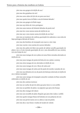 Textos para a historia das mulleres en Galicia
yten mas una gorgera de telylla de oro/
yten mas dos gorjalines de oro)
yten mas unos cabos de fylo de oro para una toca/
yten mas quatro tocas de Rede e una de bolante labrado/
yten mas una gorgera de Rede negra
yten mas seys belos de vicos portogeses
yten mas unas mancas de holanda labradas de punto real
yten mas tres varas menoa sesma de telylla de oro
yten mas seys varas menos sesma de telylla de oro ﬁna/
yten mas un manteyco de canbray guarniçido de cadenetas e una cofea de
façes portogesa labrada de branco
yten mas dos bonitícos de terçiopelo uno nuevo e otro viejo
yten mas veynte e nna cuentas de cuescos labrados
yten mas dos paños de labor uno pardo de tafetan senzillo guarniçido de
plata e oro e el otro morado guarniçido de oro e una almoadilla de raso carmisy
con una franja de oro/
yten mas unas mangas de oro e plata con unas ﬂores moradas aforradas en
telylla de oro
yten mas unas mangas de pnnto de bolsa de oro e plata e carmisy
yten mas otras mangas de oro aforradas en telylla de oro
yten mas unas mangas de oro e ﬂecos de seda azul
yten mas unas mangas de seda azul de punto de escofea vareadas de oro
yten mas una delantera de oro de punto de balençia enforrada en telylla de
oro e tafetan naranjado
yten mas unas mangas de terçiopelo amaryllo vordadas de Raso amaryllo
enforradas en telylla de oro
yten mas dos camisas moriscas
yten mas un cuchar de pie de cabra que peso treze rs e un cartillo
yten mas un partidor de plata e un pipytero que peso dos honças
yten mas diez mangas de Calyen
yten mas una escodilla de plata chequita que peso diez reales e cartillo
yten mas quatro mangas llanas de holanda con sus polaynas de oro
yten mas una pel de marta con su cabeza e ojos de piedra
yten mas dez e seys baras e media de tocado de volante

—246—

 