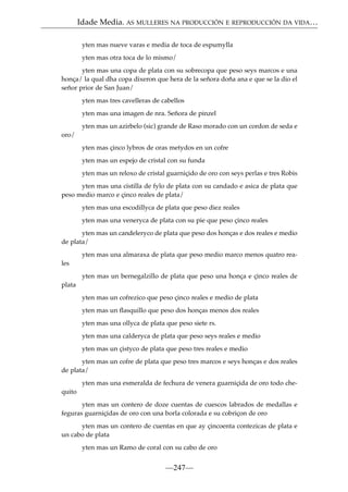 Idade Media. AS MULLERES NA PRODUCCIÓN E REPRODUCCIÓN DA VIDA…
yten mas nueve varas e media de toca de espumylla
yten mas otra toca de lo mismo/
yten mas una copa de plata con su sobrecopa que peso seys marcos e una
honça/ la qual dha copa dixeron que hera de la señora doña ana e que se la dio el
señor prior de San Juan/
yten mas tres cavelleras de cabellos
yten mas una imagen de nra. Señora de pinzel
yten mas un azirbelo (sic) grande de Raso morado con un cordon de seda e
oro/
yten mas çinco lybros de oras metydos en un cofre
yten mas un espejo de cristal con su funda
yten mas un reloxo de cristal guarniçido de oro con seys perlas e tres Robis
yten mas una cistilla de fylo de plata con su candado e asica de plata que
peso medio marco e çinco reales de plata/
yten mas una escodillyca de plata que peso diez reales
yten mas una veneryca de plata con su pie que peso çinco reales
yten mas un candeleryco de plata que peso dos honças e dos reales e medio
de plata/
yten mas una almaraxa de plata que peso medio marco menos quatro reales
yten mas un bernegalzillo de plata que peso una honça e çinco reales de
plata
yten mas un cofrezico que peso çinco reales e medio de plata
yten mas un ﬂasquillo que peso dos honças menos dos reales
yten mas una ollyca de plata que peso siete rs.
yten mas una calderyca de plata que peso seys reales e medio
yten mas un çistyco de plata que peso tres reales e medio
yten mas un cofre de plata que peso tres marcos e seys honças e dos reales
de plata/
yten mas una esmeralda de fechura de venera guarniçida de oro todo chequito
yten mas un contero de doze cuentas de cuescos labrados de medallas e
feguras guarniçidas de oro con una borla colorada e su cobriçon de oro
yten mas un contero de cuentas en que ay çincoenta contezicas de plata e
un cabo de plata
yten mas un Ramo de coral con su cabo de oro

—247—

 