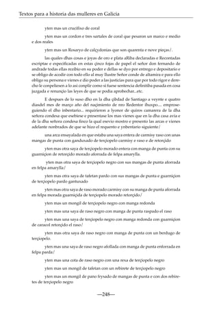 Textos para a historia das mulleres en Galicia
yten mas un cruciﬁxo de coral
yten mas un cordon e tres sartales de coral que pesaron un marco e medio
e dos reales
yten mas un Rosaryo de calçydonias que son quarenta e nove pieças/.
las quales dhas cosas e joyas de oro e plata aRiba declaradas e Recontadas
escriptae e especiﬁcadas en estas çinco fojas de papel el señor don fernando de
andrade todas ellas rezibio en su poder e dellas se dyo por entrego e depositario e
se obligo de acodir con todo ello al muy Ilustre Señor conde de altamira e para ello
obligo su persona e vienes e dio poder a las justicias para que por todo rigor e derecho le conpeliesen a lo asi conplir como si fuese sentencia deﬁnitiba pasada en cosa
juzgada e renunçio las leyes de que se podia aprobechar...etc.
E despues de lo suso dho en la dha çibdad de Santiago a veynte e quatro
diasdel mes de março año del naçimiento de nro Redentor ihuxpo.... emproseguiendo el dho inbentario... requirieron a lyonor de quiros camarera de la dha
señora condesa que esebiese e presentase los mas vienes que en la dha casa avia e
de la dha señora condesa ﬁnco la qual esevio mostro e presento las arcas e vienes
adelante nonbrados de que se hizo el requento e ynbentario siguiente/
una arca ensayalada en que estaba una saya entera de carmisy raso con unas
mangas de punta con ganduxado de terçiopelo carmisy e raso e de retorçido
yten mas otra saya de terçiopelo morado entera con manga de punta con su
guarniçion de retorçido morado aforrada de felpa amarylla.
yten mas otra saya de terçiopelo negro con sus mangas de punta aforrada
en felpa amarylla/
yten mas otra saya de tafetan pardo con sus mangas de punta e guarniçion
de terçiopelo pardo gantuxado
yten mas otra saya de raso morado carmisy con su manga de punta aforrada
en felpa morada guarniçida de terçiopelo morado retorçido/
yten mas un mongil de terçiopelo negro con manga redonda
yten mas una saya de raso negro con manga de punta raspado el raso
yten mas una saya de terçiopelo negro con manga redonda con guarniçion
de caracol retorçido el raso/
yten mas otra saya de raso negro con manga de punta con un berdugo de
terçiopelo.
yten mas una saya de raso negro afollada con manga de punta enforrada en
felpa parda/
yten mas una cota de raso negro con una rexa de terçiopelo negro
yten mas un mongil de tafetan con un rebirete de terçiopelo negro
yten mas un mongil de pano frysado de mangas de punta e con dos rebiretes de terçiopelo negro

—248—

 