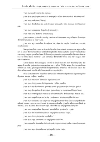 Idade Media. AS MULLERES NA PRODUCCIÓN E REPRODUCCIÓN DA VIDA…
yten masquatro varas de olanda/
yten mas çinco tyras labradas de negro e dos e media llenas de amaryllo/
yten mas un frutero blanco
yten mas dos bolsas de seda texidas una azul e otra morada con lavor de
oro
yten mas una caxica de palo de anos deys
yten otra caxa de ferro con anosdey
yten mas una bolsa de carmisy con dos redomicas de azeyte la una de azeyte
de santo andres e la otra vazia.
yten mas seys estuches dorados e los cabos de coral e dorados e otro sin
coral dorado
las quales dhas cosas arriba declaradas despues de recontadas segun dho
hes el señor don fernando de andrade reçibio las llabes del dho almaryo e las tomo
a su cargo segun que dho hes e dello se dyo por entrego para dello dar cuenta a su
Sa. e lo ﬁrmo de su nombre= Don fernando dandrade= Paso ante mi= Maçias Vazquez= notario.
En la çibdad de Santiago a veynte e çinco dias del mes de março año del
señor de myll e quinientos e quarenta e nueve años. El dho señor don fernando en
nonbre de su Sa. proseguiendo el dho ynbentario andando en las dhas casas del
dho señor conde en ella allo los mas vienes siguientes
en la camara nueve pieças de paños que estaban colgados de feguras eçebto
dos que son de yndios/ usados
yten mas otros dos paños de feguras usados
yten mas çinco paños de feguras de yndios usados
yten mas tres halhonbras grandes e tres pequeñas que son seis pieças
yten mas dos paños de arvoleda que esta en la camara del lizdo. Sosa/
yten mas honze paños nuevos e una antepuerta de la estorya de San Sol/
yten mas un palo que syrbe de vordon con tres estampillas de oro/
yten mas una cama de canpo de terçiopelo amaryllo e raso naranjado bateado de blanco e con su covertor de lo mismo e dosel e sytyal e sobre mesylla de lo
mismo/ e su madera dorada con seys almoadas de terçiopelo naranjado
yten mas un dosel de damasco naranjado e terçiopelo verde.
yten mas dos sobremesyllas de terçiopelo leonado viejas/
yten mas çinco pieças de aranbeles/
yten mas seys almoadas de terçiopelo colorado
yten mas ocho almoadas de terçiopelo negro con sus vorlas e cayreles naranjado
yten mas seys almoadas de terçiopelo verde viejas

—253—

 