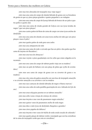 Textos para a historia das mulleres en Galicia
yten mas tres almoadas de terçiopelo muy viejo negro/
yten mas una cama de canpo de olanda labrada de grana con su frocadura
de grana en que ay çinco pieças grandes e quatro pequeñas e un rodapies
yten mas una cama de canpo de lyenço labrada de branco de un çielo e quatro paños e quatro alas
yten mas una cama de strado grande de Calycu con sus tyras texidas de
negro/ que son çinco pieças/
yten mas cuatro paños de Roan de cama de canpo con unas tyras anchas de
desfylado
yten mas una cama de olanda con unas tyras anchas de rede que son çinco
pieças e mas el çielo/
yten mas quatro paños de rede para una cadra
yten mas una antepuerta de rede
yten mas una cama de rede e corvado que has un çielo e dos paños que hes
cama de taryma sin ﬂocadura/.
yten mas una toca de almayzar/
yten mas veynte e çinco guadamiçis con los ocho que estan colgados en la
recamara
yten mas una cama de canpo de tafetan pardo vieja con su madera/
yten mas un palo de hebano con una pieça de plata que syrbe de aventadero/
yten mas una cama de canpo de grana con su covertor de grana e su
madera/
yten mas otra cama de galera amarylla con una faxa de terçiopelo amaryllo
e su covertor amaryllo e su covertor e con su madera
yten mas seys camysas de olanda labradas de negro e blanco nuevas/
yten mas una cofea de seda pardilla guarniçida de oro e labrada de fylo de
oro/
yten mas unas relyquias puestas en un tafetan amaryllo/
yten mas ocho varas e terçia de cotonya de colores
yten mas treynta e una vara de pasamanos negro estrecho/
yten mas quinzr varas de pasamanos ancho de seda negra
yten mas diez e siete tyras de desfylado chequitas e grandes/
yten mas cinco papeles de debuxo/
yten mas treynta e tres varas de telylla de seda cruda raxada de colorado/
yten mas quatro pieças de tafetan verde e naranjado que son las corredizas
de la cama de terçiopelo verde que esta en corcobion/

—254—

 
