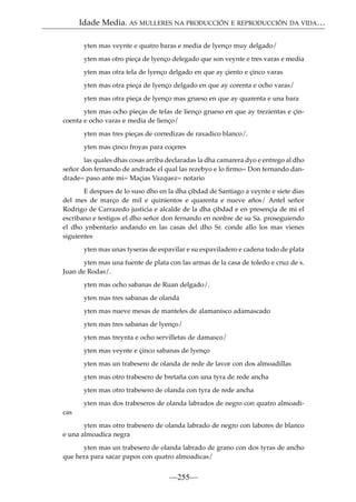 Idade Media. AS MULLERES NA PRODUCCIÓN E REPRODUCCIÓN DA VIDA…
yten mas veynte e quatro baras e media de lyenço muy delgado/
yten mas otro pieça de lyenço delegado que son veynte e tres varas e media
yten mas otra tela de lyenço delgado en que ay çiento e çinco varas
yten mas otra pieça de lyenço delgado en que ay corenta e ocho varas/
yten mas otra pieça de lyenço mas grueso en que ay quarenta e una bara
yten mas ocho pieças de telas de lienço grueso en que ay trezientas e çincoenta e ocho varas e media de lienço/
yten mas tres pieças de corredizas de raxadico blanco/.
yten mas çinco froyas para coçeres
las quales dhas cosas arriba declaradas la dha camarera dyo e entrego al dho
señor don fernando de andrade el qual las rezebyo e lo ﬁrmo= Don fernando dandrade= paso ante mi= Maçias Vazquez= notario
E despues de lo suso dho en la dha çibdad de Santiago a veynte e siete dias
del mes de março de mil e quinientos e quarenta e nueve años/ Antel señor
Rodrigo de Carrazedo justicia e alcalde de la dha çibdad e en presençia de mi el
escribano e testigos el dho señor don fernando en nonbre de su Sa. proseguiendo
el dho ynbentario andando en las casas del dho Sr. conde allo los mas vienes
siguientes
yten mas unas tyseras de espavilar e su espaviladero e cadena todo de plata
yten mas una fuente de plata con las armas de la casa de toledo e cruz de s.
Juan de Rodas/.
yten mas ocho sabanas de Ruan delgado/.
yten mas tres sabanas de olanda
yten mas nueve mesas de manteles de alamanisco adamascado
yten mas tres sabanas de lyenço/
yten mas treynta e ocho servilletas de damasco/
yten mas veynte e çinco sabanas de lyenço
yten mas un trabesero de olanda de rede de lavor con dos almoadillas
yten mas otro trabesero de bretaña con una tyra de rede ancha
yten mas otro trabesero de olanda con tyra de rede ancha
yten mas dos trabeseros de olanda labrados de negro con quatro almoadicas
yten mas otro trabesero de olanda labrado de negro con labores de blanco
e una almoadica negra
yten mas un trabesero de olanda labrado de grano con dos tyras de ancho
que hera para sacar papos con quatro almoadicas/

—255—

 