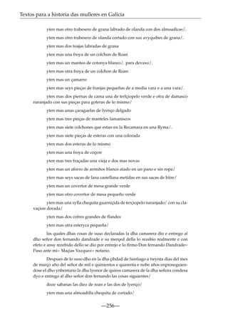 Textos para a historia das mulleres en Galicia
yten mas otro trabesero de grana labrado de olanda con dos almoadicas/.
yten mas otro trabesero de olanda cortado con sus avyquibes de grana/.
yten mas dos toajas labradas de grana
yten mas una froya de un colchon de Roan
yten mas un manteo de cotonya blanco/. para devaxo/.
yten mas otra froya de un colchon de Roan
yten mas un çamarro
yten mas seys pieças de franjas pequeñas de a media vara e a una vara/.
yten mas dos piernas de cama una de terlçiopelo verde e otra de damasco
naranjado con sus pieças para goteras de lo mismo/
yten mas unas çaraguelas de lyenço delgado
yten mas tres pieças de manteles lamaniscos
yten mas siete colchones que estan en la Recamara en una Ryma/.
yten mas siete pieças de esteras con una colorada
yten mas dos esteras de lo mismo
yten mas una froya de coçere
yten mas tres fraçadas una vieja e dos mas novas
yten mas un aforro de armiños blanco atado en un pano e sin ropa/
yten mas seys sacas de lana castellana metidas en sus sacas de bitre/
yten mas un covertor de mesa grande verde
yten mas otro covertor de mesa pequeño verde
yten mas una sylla chequita guarniçida de terçiopelo naranjado/ con su clavaçion dorada/
yten mas dos cofres grandes de ﬂandes
yten mas otra esteryca pequeña/
las quales dhas cosas de suso declaradas la dha camarera dio e entrego al
dho señor don fernando dandrade e su merçed della lo rezebio realmente e con
efeto e ansy rezebido dello se dio por entrejo e lo ﬁrmo Don fernando Dandrade=
Paso ante mi= Maçias Vazquez= notario.
Despues de lo suso dho en la dha çibdad de Santiago a treynta dias del mes
de março año del señor de mil e quinientos e quarenta e nobe años enproseguiendose el dho ynbentario la dha lyonor de quiros camarera de la dha señora condesa
dyo e entrego al dho señor don fernando las cosas siguientes/
doze sabanas las diez de roan e las dos de lyenço/
yten mas una almoadilla chequita de cortado/

—256—

 