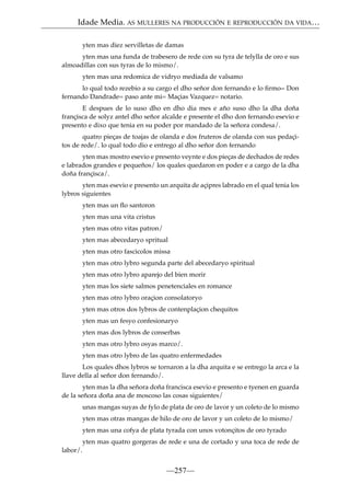Idade Media. AS MULLERES NA PRODUCCIÓN E REPRODUCCIÓN DA VIDA…
yten mas diez servilletas de damas
yten mas una funda de trabesero de rede con su tyra de telylla de oro e sus
almoadillas con sus tyras de lo mismo/.
yten mas una redomica de vidryo mediada de valsamo
lo qual todo rezebio a su cargo el dho señor don fernando e lo ﬁrmo= Don
fernando Dandrade= paso ante mi= Maçias Vazquez= notario.
E despues de lo suso dho en dho dia mes e año suso dho la dha doña
françisca de solyz antel dho señor alcalde e presente el dho don fernando esevio e
presento e dixo que tenia en su poder por mandado de la señora condesa/.
quatro pieças de toajas de olanda e dos fruteros de olanda con sus pedaçitos de rede/. lo qual todo dio e entrego al dho señor don fernando
yten mas mostro esevio e presento veynte e dos pieças de dechados de redes
e labrados grandes e pequeños/ los quales quedaron en poder e a cargo de la dha
doña françisca/.
yten mas esevio e presento un arquita de açipres labrado en el qual tenia los
lybros siguientes
yten mas un ﬂo santoron
yten mas una vita cristus
yten mas otro vitas patron/
yten mas abecedaryo spritual
yten mas otro fascicolos missa
yten mas otro lybro segunda parte del abecedaryo spiritual
yten mas otro lybro aparejo del bien morir
yten mas los siete salmos penetenciales en romance
yten mas otro lybro oraçion consolatoryo
yten mas otros dos lybros de contenplaçion chequitos
yten mas un fesyo confesionaryo
yten mas dos lybros de conserbas
yten mas otro lybro osyas marco/.
yten mas otro lybro de las quatro enfermedades
Los quales dhos lybros se tornaron a la dha arquita e se entrego la arca e la
llave della al señor don fernando/.
yten mas la dha señora doña francisca esevio e presento e tyenen en guarda
de la señora doña ana de moscoso las cosas siguientes/
unas mangas suyas de fylo de plata de oro de lavor y un coleto de lo mismo
yten mas otras mangas de hilo de oro de lavor y un coleto de lo mismo/
yten mas una cofya de plata tyrada con unos votonçitos de oro tyrado
yten mas quatro gorgeras de rede e una de cortado y una toca de rede de
labor/.

—257—

 