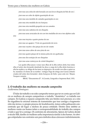 Textos para a historia das mulleres en Galicia
yten mas una cofea de rede leonada con una lavor chequita de hilo de oro/.
yten mas un cofre de aljofre guarniçido de oro
yten mas una medalla de camafeo guarniçida en oro
yten mas otra medalla de oro françesa
yten mas otra medalla pequeña con un camafeo
yten mas una cadenica de oro chequita
yten mas unas arracadas de oro con tres medallas de oro e tres aljofres cada
una
yten mas treynta e quatro puntas de oro
yten mas un agujero /?) de oro guarnicido de rovis
yten mas veynte e dos pieças de oro de vonete
yten mas unos cabos de una çinta de oro
yten mas quatro pieças de la misma çinta de oro quebradas
yten mas dos sortyjas de oro chequitas
yten mas unas contezycas de cristal chequitas/.
Las quales dhas joyas e cosas suso dhas de la dha señora doña Ana todas
ellas el señor don fernando dandrade las dexo a cargo de la dha doña francisca e
ella las reçibio e se obligo de las tener en deposyto e de acodir con ellas a quien su
Sa. mandase e lo ﬁrmo de su nonbre/. testigos Trigo de ortega ares Garcia colmelo
criados del señor don fernando= doña françysca de Solis= paso ante mi= Maçias
Vazquez=notario
BRAG “Documentos II”. A Coruña, Litografía e Imprenta Roel, 1931.

2. O traballo das mulleres no mundo campesiño
Guillermina Domínguez
Ó falar de traballo e no eido campesiño temos que ter en conta que en Galicia as mulleres de sempre compartiron o traballo “doméstico” co traballo nos
campos. En Galicia o espacio campesiño tiña uns límites moi precisos; se a isto
lle engadímo-lo orixinal sistema de transmisión que trae consigo a fragmentación das terras e o propio proceso de feudalización, temos unha poboación concentrada que dá lugar a núcleos de pouca entidade. Dentro dese ámbito as
mulleres xunto cos homes teñen a corresponsabilidade do traballo dos campos
e todo o que leva consigo. Os contratos de aforamento, típicos de Galicia dende
o século XIII, danlles ás mulleres unha importancia similar á dos homes. As obrigas estipuladas nos contratos son para ámbolos dous cónxuxes indistintamente.
—258—

 