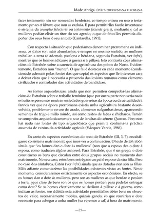 Idade Antiga. ÉPOCA PRERROMANA E ROMANA
facer testamento nin ser nomeadas herdeiras, co tempo entrou en uso o testamento per aes et libram, que non as excluía. E para permitirlles facelo inventouse
o sistema da coemptio ﬁduciaria ou testamento faciendi gratia, mediante o cal as
mulleres podían elixir un titor do seu agrado, o que de feito lles permitía dispoñer dos seus bens ó seu antollo (Cantarella, 1991).
Con respecto á situación que poderiamos denominar prerromana ou indíxena, os datos son máis abundantes, e sempre no mesmo sentido: as mulleres
traballan a terra (e ademais posúena e hérdana, segundo Estrabón, ver infra),
mentres que os homes adícanse á guerra e á pillaxe. Isto contrasta coas aﬁrmacións de Estrabón sobre a carencia de agricultura dos pobos do Norte. Evidentemente, Estrabón non “mente”. O que fai é destacar en cada momento (condicionado ademais polas fontes das que copia) os aspectos que lle interesan cara
a deixar claro que é necesaria a presencia das lexións romanas como elemento
civilizador e controlador das actividades de bandidaxe.
As fontes arqueolóxicas, aínda que non permiten comproba-las aﬁrmacións de Estrabón sobre o traballo feminino (que por outra parte non sería nada
estraño se pensamos noutras sociedades guerreiras da época ou da actualidade),
fannos ver que na época prerromana existía unha agricultura bastante desenvolvida, posiblemente co uso do arado, alomenos nalgunhas áreas, aparecendo
sementes de trigo e millo miúdo, así como restos de fabas e chícharos. Tamén
se comproba arqueoloxicamente o uso de landras do xénero Quercus. Pero non
hai nada nas fontes de tipo arqueolóxico que permita conﬁrma-la práctica
ausencia de varóns da actividade agrícola (Vázquez Varela, 1986).
En canto ós aspectos económicos do texto de Estrabón (III, 3, 7), encabálganse co sistema matrimonial, que imos ver a continuación. O texto de Estrabón
sinala que “os homes dan o dote ás mulleres” (non que o esposo dea o dote á
esposa, como traducen algúns autores). Para Estrabón, que é un grego, o dote
constitúeno os bens que circulan entre dous grupos sociais no momento dun
matrimonio. No seu caso, estes bens entrégaos un pai ó esposo da súa ﬁlla. Pero
no caso dos cántabros, Catón (ver infra) sinala que as dotadas non son as ﬁllas.
Máis adiante comentarémo-las posibilidades existentes vistas as fontes. Neste
momento, consideraremos estrictamente os aspectos económicos. En efecto, se
os homes dan o dote ás mulleres, pero son as mulleres as que herdan e posúen
a terra, ¿que clase de bens son os que os homes posúen para podelos entregar
como dote? Se os homes efectivamente se dedican á pillaxe e á guerra, como
indican as fontes, sen dúbida esta actividade permitíalles obter bens ou obxectos de valor, necesariamente mobles, quizais gando, co que reunirían o dote
necesario para achegar a unha muller (xa veremos a cal) á hora do matrimonio.
—25—

 