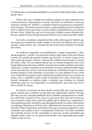 Idade Media. AS MULLERES NA PRODUCCIÓN E REPRODUCCIÓN DA VIDA…
É evidente que esa corresponsabilidade se converte en individual cando a muller
queda viúva.
Pódese dicir que o traballo das mulleres galegas no eido campesiño non
é exclusivamente o relacionado co mundo “privado” ou doméstico, senón que
traspasa ó mundo do “público” e comparte tarefas de producción extradoméstica cos homes. Da mesma maneira parece o máis probable que haxa distinción
entre os labores feitos por homes ou por mulleres, probablemente por criterios
de forza física. Tamén hai que ter en conta que a tódalas tarefas sinaladas hailles que engadi-lo labor da reproducción biolóxica e da crianza dos ﬁllos e ﬁllas.
Con todo as mulleres campesiñas tiñan unha sobrecarga de traballo que
nin sequera era recoñecido cando vendían a súa forza de traballo, pois os seus
salarios, cando existen, son a metade dos dos homes (hai exemplos no traballo
das viñas).
As mulleres campesiñas son traballadoras a tempo compartido, é dicir,
dende pequenas “axudan” nas tarefas do campo, logo cando casan convértense
en forza de traballo da unidade familiar que forman e ó mesmo tempo levan
todo o peso do mundo “interior”, ademais do traballo da procreación e crianza
dos ﬁllos e ﬁllas. Por iso, pódese pensar que no mundo campesiño non é moi
doado diferenciar estes dous ámbitos. Si poderiamos facelo se falamos de poder;
explícome, o poder económico ou de decisión en canto á productividade segue
a estar nas mans dos varóns, é dicir, elas limítanse a administra-lo que os varóns
deciden achegar ó eido doméstico ou privado. Ás veces pódenos levar a unha
certa confusión este aspecto, pois o administrar podería parecer en si mesmo un
poder, mais o verdadeiro poder reside na decisión dos varóns. Polo tanto, no
mundo campesiño as mulleres teñen o dominio case absoluto do traballo
doméstico, pola súa vez compartido co extradoméstico, que neste caso son as
duras tarefas do campo.
En Galicia, os contratos de Foro, dende o século XIII, dan a mesma importancia a homes que a mulleres na dirección das explotacións cedidas. Nin que
dicir ten que esta corresponsabilidade dá un auténtico protagonismo ás mulleres, sobre todo ó quedar viúvas, pero eso non quere dicir que non tiveran que
levar ó mesmo tempo todo o peso do traballo que os homes non compartían, o
estrictamente privado, doméstico, que abranguería dende as tarefas cotiás dunha
casa labrega, diferentes ás de hoxe, ata a administración da mesma ou a crianza
dos ﬁllos e ﬁllas. Poderiamos, polo tanto, dicir que no mundo campesiño o valor
económico das mulleres non é o estrictamente doméstico. Os textos escollidos
son contratos de foro ou ben concedidos ós cónxuxes ou ben concedidos por
algunha muller viúva, co cal queda demostrada a súa capacidade para poder
recibir ou dar un foro.
—259—

 