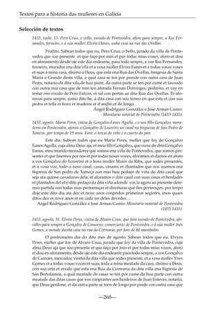 Textos para a historia das mulleres en Galicia
Selección de textos
1433, xuño, 15. Pero Cruu, o vello, xurado de Pontevedra, afora para sempre, a Rui Fernandes, forneiro, e á súa muller, Elvira Oanes, unha casa na rúa das Ovellas.
Predito. Sabean todos que eu, Pero Cruu, o bello, jurado da villa de Pontevedra que soo presente et que faço por min et por todas mias voses, aforo et dou
en aforamento desde oje este dia endeante, para todo senpre, a vos Rui Fernandes,
forneiro, morador ena dita vila et a vosa moller Elvira Eanes et a todas vosas voses
et suas a mina casa, disimo a Deus, que esta ena Rua das Ovellas, freigesia de Santa
Maria a Grande desta villa, a qual casa se ten por parede con outra casa de Juan
Peres, notario da dita vila,de hua parte, da outra parte se ten por cume et tavoado
con outra mia casa que de min ten aforada Fernan Dominges, pedreiro, et vay en
testar eno eixido de Pero Falcon, et sal con portas aa dita Rua das Ovellas. Et aforovos para senpre, como dito he, a dita casa con seu terreo en que esta et con sua
pedra et tella et ferro et madeira et d’ancho et de longo.
Ángel Rodríguez González e José Armas Castro:
Minutario notarial de Pontevedra (1433-1435).
1433, agosto. María Peres, viúva de Gonçalvo Eanes Agulla, e o seu ﬁllo Gonçalvo, moradores en Pontevedra, aforan a Gonçalvo de Loureiro un casal na freguesía de San Pedro de
Tomeza, por tempo de 19 anos. Foro: o tercio do viño e o cuarto do pan.
Este día. Sabean todos que eu Maria Peres, moller que foy de Gonçalvo
Eanes Agulla, cuja alma Deus aja, et meu ﬁllo Gonçalvo, que ouve do dito Gonçalvo
Eanes, meu marido moradores que somos ena villa de Pontevedra, que somos presentes et que fasemos por nos et por todas nosas vozes, aforamos et damos en aforo
a vos Gonçalvo do Loureiro et a bosa moller Maior da Riba, que sodes presentes,
et a vosa voz, todo o noso casal, casas, casares et chantados que nos avemos ena
ﬁigresia de San pedro de Tomeça con mas huu pedaço de viña do dito casal que
seja ata quinse cavaduras dela, et aforamos o dito casal con suas casas et herdades
et plantados del et o dito pedaço da dita viña adonde vos la agora ao presente deremos partida con todas suas perteensças et direituras que lles perteesçen, por tenpo
doje este dito dia ata dez et nove anos conpridos primeiros segintes, enos quaes
ditos dez et nove anos et en cada un deles devedes…
Angel Rodríguez González e José Armas Castro: Minutario notarial de Pontevedra
(1433-1435).
1433, agosto, 31. Elvira Peres, viúva de Álvaro Cruu, que fora xurado de Pontevedra, afóralles para sempre a Gonçalvo de Camoens, comerciante de Pontevedra, e á súa muller Inés
Gomes, a metade dunha casa na rúa da Correaria, por foro de 80 marabedís.
O postromeiro dia do dito mes de agosto. Sabean todos que eu, Elvyra
Peres, moller que foy de Alvaro Cruu, jurado que foy da villa de Pontevedra, cuja
alma Deus aja que soo presente et que faço por min et por todas mias vozes, aforo
et dou en aforamento, desde oje este dia endeante para todo senpre, a vos Gonçalvo
de Camoes, mercador, visiño da dita villa que sodes presente, et a vosa moller Ynes
Gomes et a todas vosas vozes et suas, toda a mina meatade da casa, disimo a Deus,
con sua orta et eixido que esta ena Rua da Correaria da dita villa ena ﬁigresia de
San Bertolameu, a qual meatade de casas se ten por cume da hua parte con outra
meatade das ditas casas que vos conprastes aos herdeiros de Juan Esteves, notario,
que Deus perdone, et da outra parte se teen de longo por parde con outra casa que

—260—

 