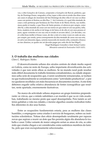 Idade Media. AS MULLERES NA PRODUCCIÓN E REPRODUCCIÓN DA VIDA…
vos, o dito Gonçalvo de Camoes, conprastes a Gonçalvo de Ruival, pedreiro, que
foy de Domingo Eanes, sangrador, et bay topar a dita orta et eixido das ditas casas
aas casas et adegas do moesteiro de San Domingo da dita villa et vee seyr as ditas
casas con portas et ﬁestras aa dita Rua // da Correaria, et a qual dita meatade de
casas a min perteesçe por herdanza de Pero Feote et de Maria Alvela, sua moller,
meus padre et madre, a que Deus de Santo paraiso, et aforovos por senpre, como
dito he, a dita meatade de casas con seu tarreo en que estan et con sua pedra, tella,
ferro, madeira et de ancho et de longo et de baixo et de alto et con seus pousos et
jures, agoas vertentes et con sua orta et eixido et arvores dela [...] et devedes, vos
et a dita bosa moller et bosas voses, de dar a min et a mias vozes en cada un ano,
por senpre, por renda, çenso conosçemento da dita meatade de casas con sua orta,
en salvo sen desconto alguu, oytenta maravedis de moeda vella, contando a branca
en tres dineiros, os quales me asi devedes pagar por cada dia de San Migell...
Ángel Rodríguez González e José Armas Castro:
Minutario notarial de Pontevedra (1433-1435).

3. O traballo das mulleres nas cidades
Clara C. Rodríguez Núñez
O desenvolvemento urbano dos séculos centrais da idade media suporá
en Galicia, coma no resto de Europa, unha importante diversiﬁcación das actividades á que non serán alleas as mulleres. Se no mundo rural pode resultar
máis difícil documenta-lo traballo feminino extradoméstico, na cidade atoparemos unha serie de ocupacións que, ó seren xeralmente remuneradas, se inclúen
no que tradicionalmente se consideraron como “actividades productivas”, e por
iso quedaron recollidas con máis frecuencia en documentos escritos. A este feito
debemos engadir unha relativa abundancia de fontes iconográﬁcas que resultan, neste apartado, enormemente ilustrativas.
No marco da actividade urbana atopamos un grupo feminino preponderante: as viúvas, que a miúdo substitúen a un marido ó que xa en vida axudaban, traballando no mesmo posto que aquel desempeñaba. Pero tamén as solteiras gañaban a vida nas cidades, e mesmo algunhas casadas realizaban traballos diferentes ós dos seus homes.
Entre as ocupacións fundamentais estaría, para as mulleres das clases
humildes, o empregarse coma criadas ó servicio de burgueses, nobres ou institucións eclesiásticas. Trátase dun oﬁcio desempeñado xeralmente por rapazas
novas que aspiran a reunir un dote que lles permita algún día abandona-lo traballo e casar. Unha variante de maior categoría serían as amas de cría, as cales
máis que criadas chegan a ser consideradas como auténticos membros da familia, polo que eran escrupulosamente seleccionadas.
—261—

 