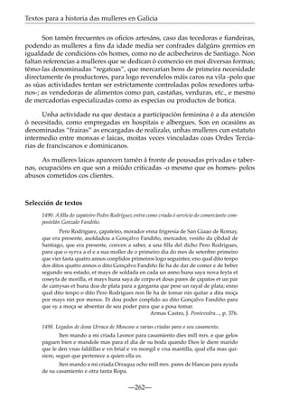 Textos para a historia das mulleres en Galicia
Son tamén frecuentes os oﬁcios artesáns, caso das tecedoras e ﬁandeiras,
podendo as mulleres a ﬁns da idade media ser confrades dalgúns gremios en
igualdade de condicións cós homes, como no de acibecheiros de Santiago. Non
faltan referencias a mulleres que se dedican ó comercio en moi diversas formas;
témo-las denominadas “regatoas”, que mercarían bens de primeira necesidade
directamente ós productores, para logo revendelos máis caros na vila -polo que
as súas actividades tentan ser estrictamente controladas polos rexedores urbanos-; as vendedoras de alimentos como pan, castañas, verduras, etc., e mesmo
de mercadorías especializadas como as especias ou productos de botica.
Unha actividade na que destaca a participación feminina é a da atención
ó necesitado, como empregadas en hospitais e albergues. Son en ocasións as
denominadas “frairas” as encargadas de realizalo, unhas mulleres cun estatuto
intermedio entre monxas e laicas, moitas veces vinculadas coas Ordes Terciarias de franciscanos e dominicanos.
As mulleres laicas aparecen tamén á fronte de pousadas privadas e tabernas, ocupacións en que son a miúdo criticadas -o mesmo que os homes- polos
abusos cometidos cos clientes.

Selección de textos
1490. A ﬁlla do zapateiro Pedro Rodríguez entra como criada ó servicio do comerciante compostelán Gonzalo Fandiño.
Pero Rodriguez, çapateiro, morador enna frigresia de San Giaao de Romay,
que era presente, asoldadou a Gonçalvo Fandiño, mercador, vesiño da çibdad de
Santiago, que era presente, conven a saber, a una ﬁlla del dicho Pero Rodrigues,
para que o syrva a el e a sua moller de o primeiro dia do mes de setenbre primeiro
que vier fasta quatro annos conplidos primeiros logo seguintes; eno qual dito tenpo
dos ditos quatro annos o dito Gonçalvo Fandiño lle ha de dar de comer e de beber
segundo seu estado, et mays de soldada en cada un anno huna saya nova feyta et
coseyta de morilla, et mays huna saya de corpo et dous pares de çapatos et un par
de camysas et huna doa de plata para a garganta que pese un rayal de plata; enno
qual dito tenpo o dito Pero Rodrigues non lle ha de tomar nin quitar a dita moça
por mays nin por menos. Et dou poder conplido ao dito Gonçalvo Fandiño para
que sy a moça se absentar de seu poder para que a posa tomar.
Armas Castro, J. Pontevedra..., p. 376.
1498. Legados de dona Urraca de Moscoso a varias criadas para o seu casamento.
Iten mando a mi criada Leonor para casamiento dies mill mrs. e que gelos
paguen bien e mandole mas para el dia de su boda quando Dios le diere marido
que le den vnas faldillas e vn brial e vn mongil e vna mantilla, qual ella mas quisiere, segun que pertenece a quien ella es.
Iten mando a mi criada Orraqua ocho mill mrs. pares de blancas para ayuda
de su casamiento e otra tanta Ropa.

—262—

 