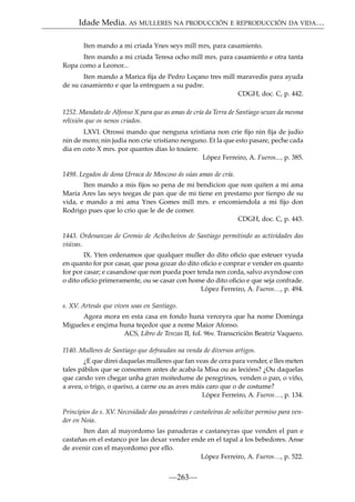Idade Media. AS MULLERES NA PRODUCCIÓN E REPRODUCCIÓN DA VIDA…
Iten mando a mi criada Ynes seys mill mrs, para casamiento.
Iten mando a mi criada Teresa ocho mill mrs. para casamiento e otra tanta
Ropa como a Leonor...
Iten mando a Marica ﬁja de Pedro Loçano tres mill maravedis para ayuda
de su casamiento e que la entreguen a su padre.
CDGH, doc. C, p. 442.
1252. Mandato de Alfonso X para que as amas de cría da Terra de Santiago sexan da mesma
relixión que os nenos criados.
LXVI. Otrossi mando que nenguna xristiana non crie ﬁjo nin ﬁja de judio
nin de moro; nin judia non crie xristiano nenguno. Et la que esto pasare, peche cada
dia en coto X mrs. por quantos dias lo touiere.
López Ferreiro, A. Fueros..., p. 385.
1498. Legados de dona Urraca de Moscoso ás súas amas de cría.
Iten mando a mis ﬁjos so pena de mi bendicion que non quiten a mi ama
Maria Ares las seys teegas de pan que de mi tiene en prestamo por tienpo de su
vida, e mando a mi ama Ynes Gomes mill mrs. e encomiendola a mi ﬁjo don
Rodrigo pues que lo crio que le de de comer.
CDGH, doc. C, p. 443.
1443. Ordenanzas de Gremio de Acibecheiros de Santiago permitindo as actividades das
viúvas.
IX. Yten ordenamos que qualquer muller do dito oﬁcio que esteuer vyuda
en quanto for por casar, que posa gozar do dito oﬁcio e conprar e vender en quanto
for por casar; e casandose que non pueda poer tenda nen corda, salvo avyndose con
o dito oﬁcio primeramente, ou se casar con home do dito oﬁcio e que seja confrade.
López Ferreiro, A. Fueros…, p. 494.
s. XV. Artesás que viven soas en Santiago.
Agora mora en esta casa en fondo huna verceyra que ha nome Dominga
Migueles e ençima huna teçedor que a nome Maior Afonso.
ACS, Libro de Tenzas II, fol. 96v. Transcrición Beatriz Vaquero.
1140. Mulleres de Santiago que defraudan na venda de diversos artigos.
¿E que direi daquelas mulleres que fan veas de cera para vender, e lles meten
tales pábilos que se consomen antes de acaba-la Misa ou as lecións? ¿Ou daquelas
que cando ven chegar unha gran moitedume de peregrinos, venden o pan, o viño,
a avea, o trigo, o queixo, a carne ou as aves máis caro que o de costume?
López Ferreiro, A. Fueros…, p. 134.
Principios do s. XV. Necesidade das panadeiras e castañeiras de solicitar permiso para vender en Noia.
Iten dan al mayordomo las panaderas e castaneyras que venden el pan e
castañas en el estanco por las dexar vender ende en el tapal a los bebedores. Anse
de avenir con el mayordomo por ello.
López Ferreiro, A. Fueros…, p. 522.

—263—

 