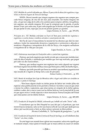 Textos para a historia das mulleres en Galicia
1252. Medidas de control ordenadas por Alfonso X para evita-lo abuso dos regateiros e regateiras en diversos lugares da Terra de Santiago.
XXXIX. Otrossi mando que ningun regatero nin regatera non compre pescado fresco ninguno, de rrio nin de mar, para reuender, nin trocha ninguna nin
otra...et que non salga de la uilla a los caminos para comprar cabritos, nin gallinas,
nin capones, nin uianda ninguna. Et el que lo comprare que lo pierda, et peche
demas X mrs. por cada cosa, et por cada uegada que lo ﬁciere; et el que non ouiere
de que peche el coto, sepa que yra en mi prision quanto yo quisiere.
López Ferreiro, A. Fueros…, pp. 375-376.
Principios do s. XV. Medidas ordenadas no Fuero de Noia para controla-los regateiros e
regateiras e a outros homes e mulleres artesáns e comerciantes da vila.
Iten ha de auer el mayordomo la meytad de los diesmos que dan los mercadores e todos los menestrales ferreyros e çapateyros e carniceyros e alfayates e
tendeiros e Regateras e misquiteras de la villa de Noya, e las mugeres sachadoras
e maçadoras de la villa por san juan.
López Ferreiro, A. Fueros…, p. 520.
1432. Ordenanzas municipais de Pontevedra sobre o control das regateiras.
Outrosy, que toda regatona que medir cevada que a mesea por medida marcada do dito Conçello, e medindoa por medida que non seja marcada, que pague
por cada vez dez maravedises...
Outrosy, que nenhun regaton nen regatona nen outro algund non regaten
nen baan regatar fora da billa nenhua cousa quel bena para a billa ata hunha legoa...
Outrosy, que todo pescado que bena ao arrabal e que nenhuna regatona non
seja ousada de o regatar ao barqo nen a casa do pescador.
Armas Castro, J. Pontevedra..., p. 335.
1431. Bando do arcebispo don Lope de Mendoza sobre o lugar onde deben ser vendidas as
especias e a prata en Santiago.
... Non fuese alguno osado su ciertas penas de labrar nin vender plata nin
especias saluo publicamente en los portales e boticas e tyendas e casas en que estan
e moran los oribez e especieros, que estan juntas en cerquito de la dicha yglesia,
conbien a saber, dez e nueve casas con las dichas boticas e con la meytad de la casa
en que agora mora e vende especias e otras mercancias Teresa Gonçalez del Portal
que estan juntas con las dichas boticas.
López Ferreiro, A. Fueros…, pp. 489-490.
1375. Fundación do hospital de Melide, ordenando que traballe nel unha “fraira” vella.
E mandamos que no dito Hespital ne casa del que a el pertezan, que non
moren frayras nenjunas, salvo se for una frayra vella de voa vida que ajude por sua
alma e por sua devocion a facer as ditas camas e procure os ditos pobres.
Álvarez Carballido, E. “Un hospital de peregrinos...”, p. 68.
1333. Fundación do hospital de Santa Cristina da Pena de Santiago, no cal traballarán dúas
“frairas” con dúas criadas.
En este lugar non mando fazer iglesia nen moesteiro, saluo esta capella que
se restaure senpre, mays quero et mando que se mays cobrar ou ouuer en rendas

—264—

 