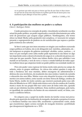 Idade Media. AS MULLERES NA PRODUCCIÓN E REPRODUCCIÓN DA VIDA…
ou en posisoes que todo seia para as frairas que han de seer duas et duas siruentas que han de seruir estas duas frairas et os pobres que hi han de morar para a sua
manteená et para albergar et fazer ben a pobres.
GHCD, nº. LXXIII, p. 313.

4. A participación das mulleres no poder e a cultura
Clara C. Rodríguez Núñez
Cando pensamos no concepto de poder, vinculámolo xeralmente coa idea
actual de poder político, un poder organizado e exercido directamente por unha
serie de personaxes que ocupan cargos públicos. Nembargantes, este termo
ofrece na Idade Media unha gradación moi complexa, e é necesario ter sempre
presente a superposición de poderes ou de xurisdiccións que supuxo a prolongada existencia dos señoríos.
Se ben é certo que non imos encontrar en ningún caso mulleres exercendo
cargos políticos en Galicia, nin os de delegación real -meiriños, adiantados, etc. nin tampouco os propios do goberno municipal -alcaldes, xuíces, xustizas...-, si
imos ver por exemplo como unha muller pode representa-la súa liñaxe en algo
tan importante como o desenvolvemento do cargo en si: a elección da persoa concreta que ten que asumilo. Neste caso trátase dunha viúva que substitúe ó seu
marido en tal función, e será de novo a viuvez o estado habitual de todas aquelas mulleres laicas que atopemos tendo un poder público na sociedade medieval.
Pero este poder vaise expresar de forma moito máis precisa no campo do
señorío, entre os grupos nobiliares. As viúvas dos nobres quedan ó cargo de
toda a herdanza dos seus maridos, deben encargarse da administración e
defensa dos seus territorios, da recadación das súas rendas e tamén da custodia
e educación dos seus ﬁllos. Moitas veces esta situación levaraas a ter enfrontamentos con outros nobres, como sucede con dona Teresa de Zúñiga, condesa de
Santa Marta, muller de moito carácter, que morrerá asasinada polos seus súbditos de Ribadavia en 1470. Aínda máis tráxica será a ﬁn da condesa de Camiña,
morta a mans do seu propio ﬁllo tras varios anos de loitas entre eles, apoiado
cada un por distintas faccións nobiliares. Estas mulleres participan, polo tanto,
en igualdade de condicións cós homes do seu estamento social, en loitas, conxuras e conﬂictos bélicos.
En calquera caso, o papel da muller dentro da familia verase moi prexudicado pola aparición da institución do morgado, destinada a perpetua-lo nome
e a herdanza familiar nun único ﬁllo, xeralmente o primoxénito varón, aínda
que encontremos algún curioso exemplo de morgado feminino -posibilidade
que desaparecerá legalmente no s. XVI-.
—265—

 