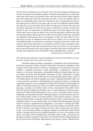 Idade Media. AS MULLERES NA PRODUCCIÓN E REPRODUCCIÓN DA VIDA…
en esta vila sen enbargo de nos e de nosas voses e de nosos amigos et daqueles que
teveron nosa parte et nos ajudaren, ajades e o fasades et posades faser en cada huun
anno hum cobro qual vos queserdes enno anno que fassa justiça algun daqueles
que fosen dados por cobros da nosa parte, que teña a tavoa do conçello aquel en
quen vos consentirdes que a teña. Et en aquel anno que vos quiserdes que seja justiça aquel que for cobro da vosa parte, que nos que vos ajudemos quanto podermos para elo, et que vos demos nosas cartas de rogo para os señores para que den
por justiça aquel que for cobro da vosa parte, et pedir por el merçe; et enno anno
seguint en que nos quisermos et trabalarmos para seer justiça alguun dos ditos
nosos cobros, que vos que nos dedes vosas cartas de rogo para os señores para que
nos den por justiças aqueles que foren cobros da nosa parte. Et demays, querendo
vos algunhas outras pesoas tornar ou enbargar en rrason do dito cobro e tavoa e
onrra que nos que vos ajudemos contra eles con os corpos e con as aveenças ben
et berdadeiramente vos ajudemos et onrremos et façamos boas obras sobre estas
cousas e sobre todas outras que a vos conpriren aa boa fe et sen mao engano. Et eu
sobredita Tareiga Alvares que soo presente, por min e por myña voz e por aqueles
que teveren miña parte e por meus amigos et parentes que teveren miña parte, asi
outorgo todo segundo en este estromento mays conpridamente e conteudo.
Armas Castro, J. Pontevedra..., p. 328.
1467. Querela presentada ante a Santa Irmandade pola condesa de Santa Marta, por diversas vilas e fortalezas que outros nobres lle tomaran.
Honrados señores alcaldes e diputados e cuadrilleros de la Santa Hermandad de los reynos de Castilla e de Leon e de Galisia e de todas las cibdades e villas
e lugares de los dichos reynos e cada uno e qualquier de vos ante quien lo de yuso
escripto e contenido paresçiere e fuere presentado e notiﬁcado en qualquier
manera, yo, la triste e desonrada e deseredada condesa de Santa Marta, por mi e
en nombre del conde don Bernaldino Sarmiento, mi ﬁjo, Adelantado e Justiçia
Mayor en el dicho reyno de Galisia por el rey don Enrique nuestro señor, y por tal
en el dicho Reiyno de Galisia resçibido por cartas e mandado del dicho señor rey,
e como su tutora e curadora e administradora de su presona e bienes, vos denunçio
e propongo querella e me vos querello de Sancho de Ulloa, ﬁjo de Lope Sanches de
Ulloa, al qual dicho Sancho de Ulloa en la dicha Santa Hermandad resçibistes, e
digo que... estando yo e el dicho conde, mi ﬁjo, en la posesion del castiillo e fortalesa del Castro de Caldelas de Orsellon, que es e esta sytuado en el termino e jurediçion de la dicha Santa Hermandad, e era e es mio e del dicho conde, mi ﬁjo, e
teniendolo e poseyendolo nosotros e Rodrigo Despino, vuestro hermano, por mi e
por el dicho conde, mi ﬁjo, en nuestro nombre e como nuestro alcayde, e aviendonos por el fecho pleito e omenaje, el dicho Sancho de Ulloa, vuestro hermano, non
temiendo a Dios ni al rey, nuestro señor, ni a la dicha Santa Hermandad, que para
vedar las fuerças e opresiones fui prinçipiada, e para punir e castigar los malfechores, ni mirando el dicho Sancho de Ulloa como avia comigo e con el dicho conde,
mi ﬁjo, e teniamos una tregua tornadisa de nueve dias, la qual nunca me echo ni
torçio... vino con mano armada, e con gentes armadas e con asonada, sobre el dicho
castillo e fortalesa del Castro de Caldelas Dorsellon e lo cerco e lo combatio, e por
fuerça, con armas, contra voluntad mia e del dicho conde, mi ﬁjo... Asi mesmo vos
denunçio e notiﬁco e querello e fago saber en como Pedro Pardo e Diego Dandrada,
ﬁjo de Fernan Peres Dandrada, injustamente e por fuerça e contra voluntad mia e

—267—

 