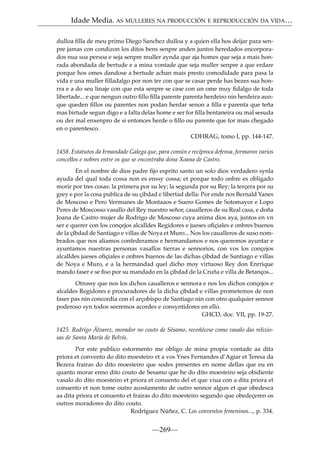 Idade Media. AS MULLERES NA PRODUCCIÓN E REPRODUCCIÓN DA VIDA…
dulloa ﬁlla de meu primo Diego Sanchez dulloa y a quien ella hos deijar para senpre jamas con condizon los ditos bens senpre anden juntos heredados encorporados nua soa persoa e seja senpre muller aynda que aja homes que seja a mais honrada abondada de bertude e a mina vontade que seja muller senpre a que erdare
porque hos omes dandose a bertude achan mais presto comodidade para pasa la
vida e una muller ﬁlladalgo por non ter con que se casar perde has bezes sua honrra e a do seu linaje con que esta senpre se case con un ome muy ﬁdalgo de toda
libertade... e que nengun outro ﬁllo ﬁlla parente parenta herdeiro nin herdeira aunque queden ﬁllos ou parentes non podan herdar senon a ﬁlla e parenta que teña
mas birtude segun digo e a falta delas home e ser for ﬁlla bentaneira ou mal sesuda
ou der mal enxenpro de si entonces herde o ﬁllo ou parente que for mais chegado
en o parentesco.
CDHRAG, tomo I, pp. 144-147.
1458. Estatutos da Irmandade Galega que, para común e recíproca defensa, formaron varios
concellos e nobres entre os que se encontraba dona Xoana de Castro.
En el nonbre de dios padre ﬁjo esprito santo un solo dios verdadero synla
ayuda del qual toda cossa non es enssy cossa; et porque todo onbre es obligado
morir por tres cosas: la primera por su ley; la segunda por su Rey; la terçera por su
grey e por la cosa publica de su çibdad e libertad della: Por ende nos Bernald Yanes
de Moscoso e Pero Vermunes de Montaaos e Suero Gomes de Sotomayor e Lopo
Peres de Moscosso vasallo del Rey nuestro señor, caualleros de su Real casa, e doña
Joana de Castro mujer de Rodrigo de Moscoso cuya anima dios aya, juntos en vn
ser e querer con los conçejos alcalldes Regidores e jueses oﬁçiales e onbres buenos
de la çíbdad de Santiago e villas de Noya et Muro... Nos los caualleros de suso nombrados que nos aliamos confederamos e hermandamos e nos queremos ayuntar e
ayuntamos nuestras personas vasallos tierras e sennorios, con vos los conçejos
alcalldes jueses oﬁçiales e onbres buenos de las dichas çibdad de Santiago e villas
de Noya e Muro, e a la hermandad quel dicho moy virtuoso Rey don Enrrique
mando faser e se ﬁso por su mandado en la çibdad de la Cruña e villa de Betanços...
Otrossy que nos los dichos caualleros e sennora e nos los dichos conçejos e
alcaldes Regidores e procuradores de la dicha çibdad e villas prometemos de non
faser pas nin concordia con el arçobispo de Santiago nin con otro qualquier sennor
poderoso syn todos seeremos acordes e consyntidores en ello.
GHCD, doc. VII, pp. 19-27.
1425. Rodrígo Álvarez, morador no couto de Sésamo, recoñécese como vasalo das relixiosas de Santa María de Belvís.
Por este publico estormento me obligo de mina propia vontade aa dita
priora et convento do dito moesteiro et a vos Ynes Fernandes d’Agiar et Teresa da
Bezera frairas do dito moesteiro que sodes presentes en nome dellas que eu en
quanto morar enno dito couto de Sesamo que he do dito moesteiro seja obidiente
vasalo do dito moesteiro et priora et conuento del et que viua con a dita priora et
conuento et non tome outro acostamento de outro sennor algun et que obedesca
aa dita priora et conuento et frairas do dito moesteiro segundo que obedeçeren os
outros moradores do dito couto.
Rodríguez Núñez, C. Los conventos femeninos..., p. 334.

—269—

 
