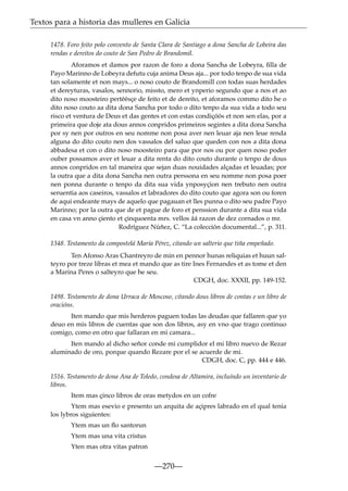 Textos para a historia das mulleres en Galicia
1478. Foro feito polo convento de Santa Clara de Santiago a dona Sancha de Lobeira das
rendas e dereitos do couto de San Pedro de Brandomil.
Aforamos et damos por razon de foro a dona Sancha de Lobeyra, ﬁlla de
Payo Marinno de Lobeyra defutu cuja anima Deus aja... por todo tenpo de sua vida
tan solamente et non mays... o noso couto de Brandomill con todas suas herdades
et dereyturas, vasalos, sennorio, missto, mero et ynperio segundo que a nos et ao
dito noso moosteiro pertéésçe de feito et de dereito, et aforamos commo dito he o
dito noso couto aa dita dona Sancha por todo o dito tenpo da sua vida a todo seu
risco et ventura de Deus et das gentes et con estas condiçóós et non sen elas, por a
primeira que doje ata dous annos conpridos primeiros segintes a dita dona Sancha
por sy nen por outros en seu nomme non posa aver nen leuar aja nen leue renda
alguna do dito couto nen dos vassalos del saluo que queden con nos a dita dona
abbadesa et con o dito noso moosteiro para que por nos ou por quen noso poder
ouber possamos aver et leuar a dita renta do dito couto durante o tenpo de dous
annos conpridos en tal maneira que sejan duas nouidades alçadas et leuadas; por
la outra que a dita dona Sancha nen outra perssona en seu nomme non posa poer
nen ponna durante o tenpo da dita sua vida ynposyçion nen trebuto nen outra
seruentia aos caseiros, vassalos et labradores do dito couto que agora son ou foren
de aqui endeante mays de aquelo que pagauan et lles punna o dito seu padre Payo
Marinno; por la outra que de et pague de foro et penssion durante a dita sua vida
en casa vn anno çiento et çinquoenta mrs. vellos áá razon de dez cornados o mr.
Rodríguez Núñez, C. “La colección documental...”, p. 311.
1348. Testamento da compostelá María Pérez, citando un salterio que tiña empeñado.
Ten Afonso Aras Chantreyro de min en pennor hunas reliquias et huun salteyro por treze libras et mea et mando que as tire Ines Fernandes et as tome et den
a Marina Peres o salteyro que he seu.
CDGH, doc. XXXII, pp. 149-152.
1498. Testamento de dona Urraca de Moscoso, citando dous libros de contas e un libro de
oracións.
Iten mando que mis herderos paguen todas las deudas que fallaren que yo
deuo en mis libros de cuentas que son dos libros, asy en vno que trago continuo
comigo, como en otro que fallaran en mi camara...
Iten mando al dicho señor conde mi cumplidor el mi libro nuevo de Rezar
aluminado de oro, porque quando Rezare por el se acuerde de mi.
CDGH, doc. C, pp. 444 e 446.
1516. Testamento de dona Ana de Toledo, condesa de Altamira, incluíndo un inventario de
libros.
Item mas çinco libros de oras metydos en un cofre
Ytem mas esevio e presento un arquita de açipres labrado en el qual tenia
los lybros siguientes:
Ytem mas un ﬂo santorun
Ytem mas una vita cristus
Yten mas otra vitas patron

—270—

 
