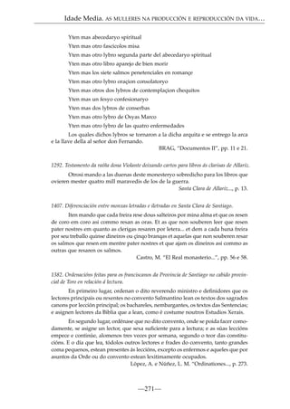 Idade Media. AS MULLERES NA PRODUCCIÓN E REPRODUCCIÓN DA VIDA…
Yten mas abecedaryo spiritual
Yten mas otro fascicolos misa
Yten mas otro lybro segunda parte del abecedaryo spiritual
Yten mas otro libro aparejo de bien morir
Yten mas los siete salmos penetenciales en romançe
Yten mas otro lybro oraçion consolatoryo
Yten mas otros dos lybros de contemplaçion chequitos
Yten mas un fesyo confesionaryo
Yten mas dos lybros de conserbas
Yten mas otro lybro de Osyas Marco
Yten mas otro lybro de las quatro enfermedades
Los quales dichos lybros se tornaron a la dicha arquita e se entrego la arca
e la llave della al señor don Fernando.
BRAG, “Documentos II”, pp. 11 e 21.
1292. Testamento da raíña dona Violante deixando cartos para libros ás clarisas de Allariz.
Otrosi mando a las duenas deste monesteryo sobredicho para los libros que
ovieren mester quatro mill maravedis de los de la guerra.
Santa Clara de Allariz..., p. 13.
1407. Diferenciación entre monxas letradas e iletradas en Santa Clara de Santiago.
Iten mando que cada freira rese dous salteiros por mina alma et que os resen
de coro em coro asi commo resan as oras. Et as que non souberen leer que resen
pater nostres em quanto as clerigas resaren por letera... et dem a cada huna freira
por seu treballo quinse dineiros ou çinqo branqas et aquelas que non souberen resar
os salmos que resen em mentre pater nostres et que ajam os dineiros asi commo as
outras que resaren os salmos.
Castro, M. “El Real monasterio...”, pp. 56 e 58.
1382. Ordenacións feitas para os franciscanos da Provincia de Santiago no cabido provincial de Toro en relación á lectura.
En primeiro lugar, ordenan o dito reverendo ministro e deﬁnidores que os
lectores principais ou rexentes no convento Salmantino lean os textos dos sagrados
canons por lección principal; os bachareles, nembargantes, os textos das Sentencias;
e asignen lectores da Biblia que a lean, como é costume noutros Estudios Xerais.
En segundo lugar, ordénase que no dito convento, onde se poida facer comodamente, se asigne un lector, que sexa suﬁciente para a lectura; e as súas leccións
empece e continúe, alomenos tres veces por semana, segundo o teor das constitucións. E o día que lea, tódolos outros lectores e frades do convento, tanto grandes
coma pequenos, estean presentes ás leccións, excepto os enfermos e aqueles que por
asuntos da Orde ou do convento estean lexitimamente ocupados.
López, A. e Núñez, L. M. “Ordinationes..., p. 273.

—271—

 