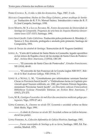 Textos para a historia das mulleres en Galicia
FERRO COUSELO, X., A vida e a fala dos devanceiros, Vigo, 1967, 2 vols.
HISTORIA Compostelana. Hechos de Don Diego Gelmírez, primer arzobispo de Santiago. Traducción do R. P. Fr. Manuel Suárez. Introducción e notas do R. P.
Fr. José Campelo, Santiago, 1950.
JUSTO MARTÍN, M. X. e LUCAS ÁLVAREZ, M., Fontes documentais da Universidade de
Santiago de Compostela. Pergameos da serie bens do Arquivo Histórico Universitario (anos 1237-1537), Santiago, 1991.
LIBER Sancti Jacobi. Codex Calixtinus. Traducción polos profesores A. Moralejo, C.
Torres e J. Feo; dirixida, prologada e anotada polo primeiro, Santiago de
Compostela, 1951.
LIBRO de Tenzas da catedral de Santiago. Transcrición de B. Vaquero (inédito).
LÓPEZ, A., “Carta del Cardenal de Santa María in Cosmedín, legado apostólico
en los reinos de España a favor de las monjas de Santa Clara de Pontevedra”, Archivo Ibero Americano, 2 (1914), 138-139.
————- , “El convento de Santa Clara de Pontevedra”, Estudios Franciscanos,
XII (1914), 48-49.
————- , “El convento de San Francisco de la Coruña (siglos XIII-XV)”, Boletín de la Real Academia Gallega, VIII (1914), 3-7.
LÓPEZ A. e NÚÑEZ, L. M., “Constitutiones pro reformatione sororum Sanctae
Clarae in Provincia Sancti Jacobi” e “Ordinationes factas in Capitulo provinciali apud Taurum celebrato, an. 1382, per Fratrem Petrum Segundes,
ministrum Provinciae Sancti Jacobi”, en Descriptio codicum Franciscalium
Bibliothecae Ecclesiae Primatialis Toletanae, en Archivo Ibero Americano, 7
(1917), 271-275.
LAPA, M. R., Cantigas d’escarnho e de mal dizer dos cancioneiros medievais galego-portugueses, Vigo, 1970 (2ª ed.).
LÓPEZ CARREIRA, A., Ourense no século XV. Economía e sociedade urbana na Baixa
Idade Media, Vigo, 1991.
————- , A cidade de Ourense no século XV. Sociedade urbana na Galicia baixomedieval (no prelo).
LÓPEZ FERREIRO, A., Colección diplomática de Galicia Histórica, Santiago, 1901.
————- , Fueros municipales de Santiago y de su tierra, Santiago, 1885, Ed. Facsimilar, Madrid, 1975.
—274—

 