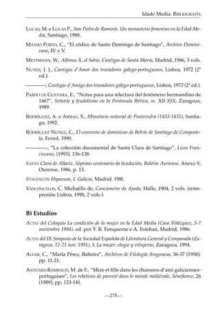 Idade Media. BIBLIOGRAFÍA
LUCAS, M. e LUCAS P., San Pedro de Ramirás. Un monasterio femenino en la Edad Media, Santiago, 1988.
MANSO PORTO, C., “El códice de Santo Domingo de Santiago”, Archivo Dominicano, IV e V.
METTMANN, W., Alfonso X, el Sabio. Cantigas de Santa María, Madrid, 1986, 3 vols.
NUNES, J. J., Cantigas d’Amor dos trovadores galego-portugueses, Lisboa, 1972 (2ª
ed.).
————, Cantigas d’Amigo dos trovadores galego-portugueses, Lisboa, 1973 (2ª ed.).
PARDO DE GUEVARA, E., “Notas para una relectura del fenómeno hermandino de
1467”, Señorío y feudalismo en la Península Ibérica, ss. XII-XIX, Zaragoza,
1989.
RODRÍGUEZ, A. e ARMAS, X., Minutario notarial de Pontevedra (1433-1435), Santiago, 1992.
RODRÍGUEZ NÚÑEZ, C., El convento de dominicas de Belvís de Santiago de Compostela, Ferrol, 1990.
————-, “La colección documental de Santa Clara de Santiago”, Liceo Franciscano, (1993), 136-138.
SANTA Clara de Allariz. Séptimo centenario da fundación, Boletín Auriense, Anexo V,
Ourense, 1986, p. 13.
SYNODICON Hipanum, I. Galicia, Madrid, 198l.
VASCONCELOS, C. Michaëlis de, Cancioneiro da Ajuda, Halle, 1904, 2 vols. (reimpresión Lisboa, 1990, 2 vols.).

B) Estudios
ACTAS del Coloquio La condición de la mujer en la Edad Media (Casa Velázquez, 5-7
noviembre 1984), ed. por Y. R. Fonquerne e A. Esteban, Madrid, 1986.
ACTAS del IX Simposio de la Sociedad Española de Literatura General y Comparada (Zaragoza, 12-21 nov. 1991), I: La mujer: elogio y vituperio, Zaragoza, 1994.
ALVAR, C., “María Pérez, Balteira”, Archivos de Filología Aragonesa, 36-37 (1958),
pp. 11-21.
ANTUNES-RAMBAUD, M. de F., “Mère et ﬁlle dans les chansons d’ami galiciennesportugaises”, Les relations de parenté dans le monde médiévale, Séneﬁance, 26
(1989), pp. 133-141.
—275—

 