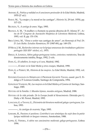Textos para a historia das mulleres en Galicia
ASENSIO, E., Poética y realidad en el cancionero peninsular de la Edad Media, Madrid,
1970 (2ª ed.).
BARAT, M., “La mujer y la moral en las cantigas”, Historia 16, 29 (set. 1978), pp.
117-121.
BELTRÁN, V., A cantiga de amor, Vigo, 1995.
BRANCO, A. M., “A mulher e o homem na poesia obscena de D. Afonso X”, Actas do IV Congreso da Asociación Hispánica de Literatura Medieval, Lisboa,
1993, vol. II, pp. 151-154.
BREA LÓPEZ, M., “Dona e senhor nas cantigas de amor”, en Homenaje al Prof. Dr.
D. Luis Rubio. Estudios Románicos, IV (1987-89), pp. 149-170.
D’HEUR, J. M., Recherches internes sur la lyrique amoureuse des troubadours galiciensportugais (XII-XIVe siècles), s.l., 1975.
DIOGO, A. LINDEZA, Sátira galego-portuguesa: textos, contextos e metatextos, Tese de
doutoramento inédita, Braga, 1992, 2 vols.
DUBY, G., El caballero, la mujer y el cura, Madrid, 1982.
————, El amor en la Edad Media y otros ensayos, Madrid, 1990.
DUBY, G. e PERROT, M., Historia de las mujeres. La Edad Media, Madrid, 1992, vol.
II.
ESTUDIOS GALEGOS EN HOMENAXE Ó PROFESOR GIUSEPPE TAVANI, coord. por E. Fidalgo e P. Lorenzo Gradín, Santiago de Compostela, 1994.
GONZÁLEZ VÁZQUEZ, M., Las mujeres en la Edad Media y el Camino de Santiago, Santiago, 1989.
HISTORIA de la Familia. I. Mundos lejanos, mundos antiguos, Madrid, 1988.
HISTORIA de la vida privada. De la Europa feudal al Renacimiento. Dirixida por G.
Duby e M. Perrot, Madrid, 1992.
LANCIANI, G. e TAVANI, G., Dicionário da literatura medieval galega e portuguesa, Lisboa, 1993.
————-, As cantigas de escarnio, Vigo, 1995.
LEMAIRE, R., Passions et positions. Contribut à une sémiotique du sujet dans la poésie
lyrique médiévale en langues romanes, Amsterdam, 1988.
LOPES, G. VIDEIRA, A sátira nos cancioneiros medievais galego-portugueses, Lisboa
1994.
—276—

 