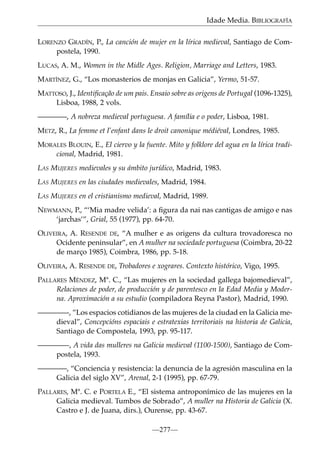 Idade Media. BIBLIOGRAFÍA
LORENZO GRADÍN, P., La canción de mujer en la lírica medieval, Santiago de Compostela, 1990.
LUCAS, A. M., Women in the Midle Ages. Religion, Marriage and Letters, 1983.
MARTÍNEZ, G., “Los monasterios de monjas en Galicia”, Yermo, 51-57.
MATTOSO, J., Identiﬁcação de um pais. Ensaio sobre as origens de Portugal (1096-1325),
Lisboa, 1988, 2 vols.
————, A nobreza medieval portuguesa. A família e o poder, Lisboa, 1981.
METZ, R., La femme et l’enfant dans le droit canonique médiéval, Londres, 1985.
MORALES BLOUIN, E., El ciervo y la fuente. Mito y folklore del agua en la lírica tradicional, Madrid, 1981.
LAS MUJERES medievales y su ámbito jurídico, Madrid, 1983.
LAS MUJERES en las ciudades medievales, Madrid, 1984.
LAS MUJERES en el cristianismo medieval, Madrid, 1989.
NEWMANN, P., “‘Mia madre velida’: a ﬁgura da nai nas cantigas de amigo e nas
‘jarchas’”, Grial, 55 (1977), pp. 64-70.
OLIVEIRA, A. RESENDE DE, “A mulher e as origens da cultura trovadoresca no
Ocidente peninsular”, en A mulher na sociedade portuguesa (Coimbra, 20-22
de março 1985), Coimbra, 1986, pp. 5-18.
OLIVEIRA, A. RESENDE DE, Trobadores e xograres. Contexto histórico, Vigo, 1995.
PALLARES MÉNDEZ, Mª. C., “Las mujeres en la sociedad gallega bajomedieval”,
Relaciones de poder, de producción y de parentesco en la Edad Media y Moderna. Aproximación a su estudio (compiladora Reyna Pastor), Madrid, 1990.
————-, ”Los espacios cotidianos de las mujeres de la ciudad en la Galicia medieval”, Concepcións espaciais e estratexias territoriais na historia de Galicia,
Santiago de Compostela, 1993, pp. 95-117.
————-, A vida das mulleres na Galicia medieval (1100-1500), Santiago de Compostela, 1993.
————, “Conciencia y resistencia: la denuncia de la agresión masculina en la
Galicia del siglo XV”, Arenal, 2-1 (1995), pp. 67-79.
PALLARES, Mª. C. e PORTELA E., “El sistema antroponímico de las mujeres en la
Galicia medieval. Tumbos de Sobrado”, A muller na Historia de Galicia (X.
Castro e J. de Juana, dirs.), Ourense, pp. 43-67.
—277—

 
